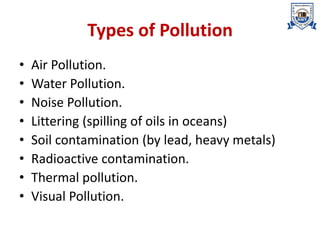 Types of Pollution
• Air Pollution.
• Water Pollution.
• Noise Pollution.
• Littering (spilling of oils in oceans)
• Soil contamination (by lead, heavy metals)
• Radioactive contamination.
• Thermal pollution.
• Visual Pollution.
 