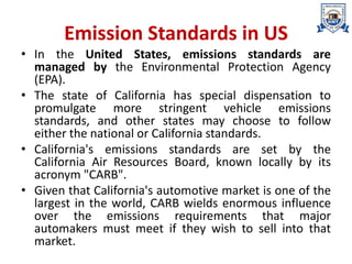 Emission Standards in US
• In the United States, emissions standards are
managed by the Environmental Protection Agency
(EPA).
• The state of California has special dispensation to
promulgate more stringent vehicle emissions
standards, and other states may choose to follow
either the national or California standards.
• California's emissions standards are set by the
California Air Resources Board, known locally by its
acronym "CARB".
• Given that California's automotive market is one of the
largest in the world, CARB wields enormous influence
over the emissions requirements that major
automakers must meet if they wish to sell into that
market.
 
