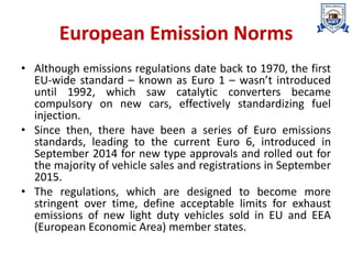 European Emission Norms
• Although emissions regulations date back to 1970, the first
EU-wide standard – known as Euro 1 – wasn’t introduced
until 1992, which saw catalytic converters became
compulsory on new cars, effectively standardizing fuel
injection.
• Since then, there have been a series of Euro emissions
standards, leading to the current Euro 6, introduced in
September 2014 for new type approvals and rolled out for
the majority of vehicle sales and registrations in September
2015.
• The regulations, which are designed to become more
stringent over time, define acceptable limits for exhaust
emissions of new light duty vehicles sold in EU and EEA
(European Economic Area) member states.
 
