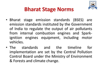 Bharat Stage Norms
• Bharat stage emission standards (BSES) are
emission standards instituted by the Government
of India to regulate the output of air pollutants
from internal combustion engines and Spark-
ignition engines equipment, including motor
vehicles.
• The standards and the timeline for
implementation are set by the Central Pollution
Control Board under the Ministry of Environment
& Forests and climate change.
 