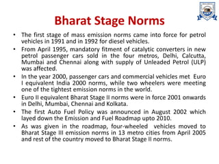 Bharat Stage Norms
• The first stage of mass emission norms came into force for petrol
vehicles in 1991 and in 1992 for diesel vehicles.
• From April 1995, mandatory fitment of catalytic converters in new
petrol passenger cars sold in the four metros, Delhi, Calcutta,
Mumbai and Chennai along with supply of Unleaded Petrol (ULP)
was affected.
• In the year 2000, passenger cars and commercial vehicles met Euro
I equivalent India 2000 norms, while two wheelers were meeting
one of the tightest emission norms in the world.
• Euro II equivalent Bharat Stage II norms were in force 2001 onwards
in Delhi, Mumbai, Chennai and Kolkata.
• The first Auto Fuel Policy was announced in August 2002 which
layed down the Emission and Fuel Roadmap upto 2010.
• As was given in the roadmap, four-wheeled vehicles moved to
Bharat Stage III emission norms in 13 metro cities from April 2005
and rest of the country moved to Bharat Stage II norms.
 