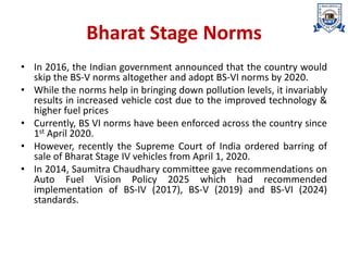 Bharat Stage Norms
• In 2016, the Indian government announced that the country would
skip the BS-V norms altogether and adopt BS-VI norms by 2020.
• While the norms help in bringing down pollution levels, it invariably
results in increased vehicle cost due to the improved technology &
higher fuel prices
• Currently, BS VI norms have been enforced across the country since
1st April 2020.
• However, recently the Supreme Court of India ordered barring of
sale of Bharat Stage IV vehicles from April 1, 2020.
• In 2014, Saumitra Chaudhary committee gave recommendations on
Auto Fuel Vision Policy 2025 which had recommended
implementation of BS-IV (2017), BS-V (2019) and BS-VI (2024)
standards.
 