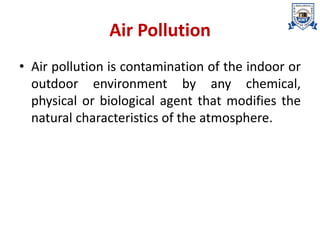 Air Pollution
• Air pollution is contamination of the indoor or
outdoor environment by any chemical,
physical or biological agent that modifies the
natural characteristics of the atmosphere.
 