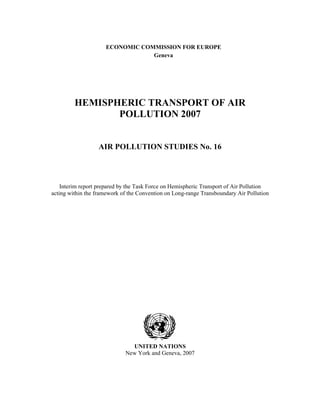 ECONOMIC COMMISSION FOR EUROPE
Geneva
HEMISPHERIC TRANSPORT OF AIR
POLLUTION 2007
AIR POLLUTION STUDIES No. 16
Interim report prepared by the Task Force on Hemispheric Transport of Air Pollution
acting within the framework of the Convention on Long-range Transboundary Air Pollution
UNITED NATIONS
New York and Geneva, 2007
 
