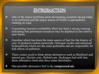  One of the major problems most developing countries facing today
is air pollution and the major source of which is automobiles
running on road.
 Concerning resource availability there has been a strong warning
indicating that petroleum resources may be depleted in the relative
near future.
 Gasoline which has been the main source of fuel for the history of
cars. It produces carbon monoxide, Nitrogen oxides and unburned
hydrocarbons which are the main pollutants and are responsible for
bad effects of pollution.
 There comes need to think about alternatives such as Biodiesel and
natural gas, Electric cars, Hybrid cars, Hydrogen fuel cells but,
these alternative fuels also have some drawbacks.
 One possible alternative fuel is the compressed air.
 