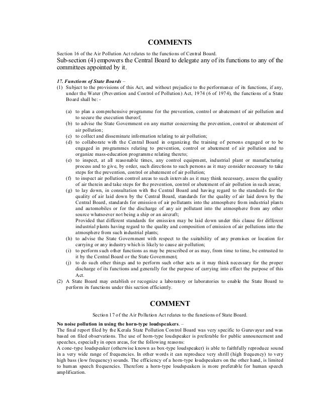 COMMENTS
Section 16 of the Air Pollution Act relates to the functions of Central Board.
Sub-section (4) empowers the Central Board to delegate any of its functions to any of the
committees appointed by it.
17. Functions of State Boards –
(1) Subject to the provisions of this Act, and without prejudice to the performance of its functions, if any,
under the Water (Prevention and Control of Pollution) Act, 1974 (6 of 1974), the functions of a State
Board shall be: -
(a) to plan a comprehensive programme for the prevention, control or abatement of air pollution and
to secure the execution thereof;
(b) to advise the State Government on any matter concerning the prevention, control or abatement of
air pollution;
(c) to collect and disseminate information relating to air pollution;
(d) to collaborate with the Central Board in organizing the training of persons engaged or to be
engaged in programmes relating to prevention, control or abatement of air pollution and to
organize mass-education programme relating thereto;
(e) to inspect, at all reasonable times, any control equipment, industrial plant or manufacturing
process and to give, by order, such directions to such persons as it may consider necessary to take
steps for the prevention, control or abatement of air pollution;
(f) to inspect air pollution control areas to such intervals as it may think necessary, assess the quality
of air therein and take steps for the prevention, control or abatement of air pollution in such areas;
(g) to lay down, in consultation with the Central Board and having regard to the standards for the
quality of air laid down by the Central Board, standards for the quality of air laid down by the
Central Board, standards for emission of air pollutants into the atmosphere from industrial plants
and automobiles or for the discharge of any air pollutant into the atmosphere from any other
source whatsoever not being a ship or an aircraft;
Provided that different standards for emission may be laid down under this clause for different
industrial plants having regard to the quality and composition of emission of air pollutions into the
atmosphere from such industrial plants;
(h) to advise the State Government with respect to the suitability of any premises or location for
carrying or any industry which is likely to cause air pollution;
(i) to perform such other functions as may be prescribed or as may, from time to time, be entrusted to
it by the Central Board or the State Government;
(j) to do such other things and to perform such other acts as it may think necessary for the proper
discharge of its functions and generally for the purpose of carrying into effect the purpose of this
Act.
(2) A State Board may establish or recognize a laboratory or laboratories to enable the State Board to
perform its functions under this section efficiently.
COMMENT
Section 17 of the Air Pollution Act relates to the functions of State Board.
No noise pollution in using the horn-type loudspeakers. –
The final report filed by the Kerala State Pollution Control Board was very specific to Guruvayur and was
based on filed observations. The use of horn-type loudspeaker is preferable for public announcement and
speeches, especially in open areas, for the following reasons:
A cone-type loudspeaker (otherwise known as box-type loudspeaker) is able to faithfully reproduce sound
in a very wide range of frequencies. In other words it can reproduce very shrill (high frequency) to very
high bass (low frequency) sounds. The efficiency of a horn-type loudspeakers on the other hand, is limited
to human speech frequencies. Therefore a horn-type loudspeakers is more preferable for human speech
amplification.
 