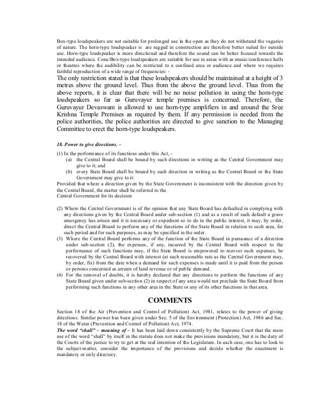 Box-type loudspeakers are not suitable for prolonged use in the open as they do not withstand the vagaries
of nature. The horn-type loudspeaker is are rugged in construction are therefore better suited for outside
use. Horn-type loudspeaker is more directional and therefore the sound can be better focused towards the
intended audience. Cone/Box-type loudspeakers are suitable for use in areas with as music/conference halls
or theatres where the audibility can be restricted to a confined area or audience and where we requires
faithful reproduction of a wide range of frequencies: -
The only restriction stated is that these loudspeakers should be maintained at a height of 3
metres above the ground level. Thus from the above the ground level. Thus from the
above reports, it is clear that there will be no noise pollution in using the horn-type
loudspeakers so far as Guruvayur temple premises is concerned. Therefore, the
Guruvayur Devaswam is allowed to use horn-type amplifiers in and around the Sree
Krishna Temple Premises as required by them. If any permission is needed from the
police authorities, the police authorities are directed to give sanction to the Managing
Committee to erect the horn-type loudspeakers.
18. Power to give directions. –
(1) In the performance of its functions under this Act, -
(a) the Central Board shall be bound by such directions in writing as the Central Government may
give to it; and
(b) every State Board shall be bound by such direction in writing as the Central Board or the State
Government may give to it:
Provided that where a direction given by the State Government is inconsistent with the direction given by
the Central Board, the matter shall be referred to the
Central Government for its decision
(2) Where the Central Government is of the opinion that any State Board has defaulted in complying with
any directions given by the Central Board under sub-section (1) and as a result of such default a grave
emergency has arisen and it is necessary or expedient so to do in the public interest, it may, by order,
direct the Central Board to perform any of the functions of the State Board in relation to such area, for
such period and for such purposes, as may be specified in the order.
(3) Where the Central Board performs any of the function of the State Board in pursuance of a direction
under sub-section (2), the expenses, if any, incurred by the Central Board with respect to the
performance of such functions may, if the State Board is empowered to recover such expenses, be
recovered by the Central Board with interest (at such reasonable rate as the Central Government may,
by order, fix) from the date when a demand for such expenses is made until it is paid from the person
or persons concerned as arrears of land revenue or of public demand.
(4) For the removal of doubts, it is hereby declared that any directions to perform the functions of any
State Board given under sub-section (2) in respect of any area would not preclude the State Board from
performing such functions in any other area in the State or any of its other functions in that area.
COMMENTS
Section 18 of the Air (Prevention and Control of Pollution) Act, 1981, relates to the power of giving
directions. Similar power has been given under Sec. 5 of the Environment (Protection) Act, 1986 and Sec.
18 of the Water (Prevention and Control of Pollution) Act, 1974.
The word “shall” – meaning of – It has been laid down consistently by the Supreme Court that the mere
use of the word “shall” by itself in the statute does not make the provisions mandatory, but it is the duty of
the Courts of the justice to try to get at the real intention of the Legislature. In each case, one has to look to
the subject-matter, consider the importance of the provisions and decide whether the enactment is
mandatory or only directory.
 