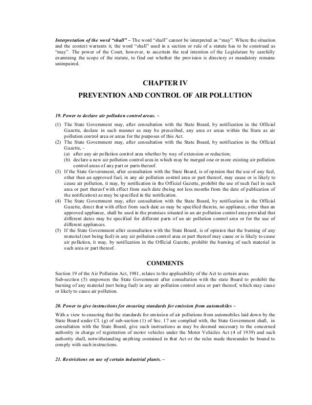 Interpretation of the word “shall” – The word “shall” cannot be interpreted as “may”. Where the situation
and the context warrants it, the word “shall” used in a section or rule of a statute has to be construed as
“may”. The power of the Court, however, to ascertain the real intention of the Legislature by carefully
examining the scope of the statute, to find out whether the provision is directory or mandatory remains
unimpaired.
CHAPTER IV
PREVENTION AND CONTROL OF AIR POLLUTION
19. Power to declare air pollution control areas. –
(1) The State Government may, after consultation with the State Board, by notification in the Official
Gazette, declare in such manner as may be prescribed, any area or areas within the State as air
pollution control area or areas for the purposes of this Act.
(2) The State Government may, after consultation with the State Board, by notification in the Official
Gazette, -
(a) after any air pollution control area whether by way of extension or reduction;
(b) declare a new air pollution control area in which may be merged one or more existing air pollution
control areas of any part or parts thereof.
(3) If the State Government, after consultation with the State Board, is of opinion that the use of any fuel,
other than an approved fuel, in any air pollution control area or part thereof, may cause or is likely to
cause air pollution, it may, by notification in the Official Gazette, prohibit the use of such fuel in such
area or part thereof with effect from such date (being not less months from the date of publication of
the notification) as may be specified in the notification.
(4) The State Government may, after consultation with the State Board, by notification in the Official
Gazette, direct that with effect from such date as may be specified therein, no appliance, other than an
approved appliance, shall be used in the premises situated in an air pollution control area provided that
different dates may be specified for different parts of an air pollution control area or for the use of
different appliances.
(5) If the State Government after consultation with the State Board, is of opinion that the burning of any
material (not being fuel) in any air pollution control area or part thereof may cause or is likely to cause
air pollution, it may, by notification in the Official Gazette, prohibit the burning of such material in
such area or part thereof.
COMMENTS
Section 19 of the Air Pollution Act, 1981, relates to the applicability of the Act to certain areas.
Sub-section (5) empowers the State Government after consultation with the state Board to prohibit the
burning of any material (not being fuel) in any air pollution control area or part thereof, which may cause
or likely to cause air pollution.
20. Power to give instructions for ensuring standards for emission from automobiles –
With a view to ensuring that the standards for emission of air pollutions from automobiles laid down by the
State Board under CI. (g) of sub-section (1) of Sec. 17 are complied with, the State Government shall, in
consultation with the State Board, give such instructions as may be deemed necessary to the concerned
authority in charge of registration of motor vehicles under the Motor Vehicles Act (4 of 1939) and such
authority shall, notwithstanding anything contained in that Act or the rules made thereunder be bound to
comply with such instructions.
21. Restrictions on use of certain industrial plants. –
 