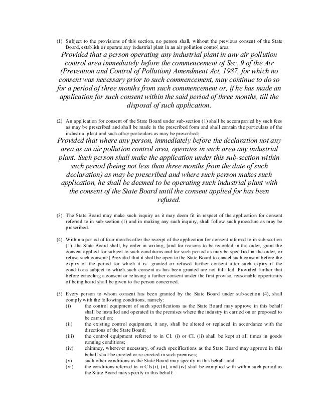 (1) Subject to the provisions of this section, no person shall, without the previous consent of the State
Board, establish or operate any industrial plant in an air pollution control area:
Provided that a person operating any industrial plant in any air pollution
control area immediately before the commencement of Sec. 9 of the Air
(Prevention and Control of Pollution) Amendment Act, 1987, for which no
consent was necessary prior to such commencement, may continue to do so
for a period of three months from such commencement or, if he has made an
application for such consent within the said period of three months, till the
disposal of such application.
(2) An application for consent of the State Board under sub-section (1) shall be accompanied by such fees
as may be prescribed and shall be made in the prescribed form and shall contain the particulars of the
industrial plant and such other particulars as may be prescribed:
Provided that where any person, immediately before the declaration not any
area as an air pollution control area, operates in such area any industrial
plant. Such person shall make the application under this sub-section within
such period (being not less than three months from the date of such
declaration) as may be prescribed and where such person makes such
application, he shall be deemed to be operating such industrial plant with
the consent of the State Board until the consent applied for has been
refused.
(3) The State Board may make such inquiry as it may deem fit in respect of the application for consent
referred to in sub-section (1) and in making any such inquiry, shall follow such procedure as may be
prescribed.
(4) Within a period of four months after the receipt of the application for consent referred to in sub-section
(1), the State Board shall, by order in writing, [and for reasons to be recorded in the order, grant the
consent applied for subject to such conditions and for such period as may be specified in the order, or
refuse such consent:] Provided that it shall be open to the State Board to cancel such consent before the
expiry of the period for which it is granted or refused further consent after such expiry if the
conditions subject to which such consent as has been granted are not fulfilled: Provided further that
before canceling a consent or refusing a further consent under the first proviso, reasonable opportunity
of being heard shall be given to the person concerned.
(5) Every person to whom consent has been granted by the State Board under sub-section (4), shall
comply with the following conditions, namely:
(i) the control equipment of such specifications as the State Board may approve in this behalf
shall be installed and operated in the premises where the industry in carried on or proposed to
be carried on:
(ii) the existing control equipment, it any, shall be altered or replaced in accordance with the
directions of the State Board;
(iii) the control equipment referred to in CI. (i) or CI. (ii) shall be kept at all times in goods
running conditions;
(iv) chimney, wherever necessary, of such specifications as the State Board may approve in this
behalf shall be erected or re-erected in such premises;
(v) such other conditions as the State Board may specify in this behalf; and
(vi) the conditions referred to in CIs.(i), (ii), and (iv) shall be complied with within such period as
the State Board may specify in this behalf:
 