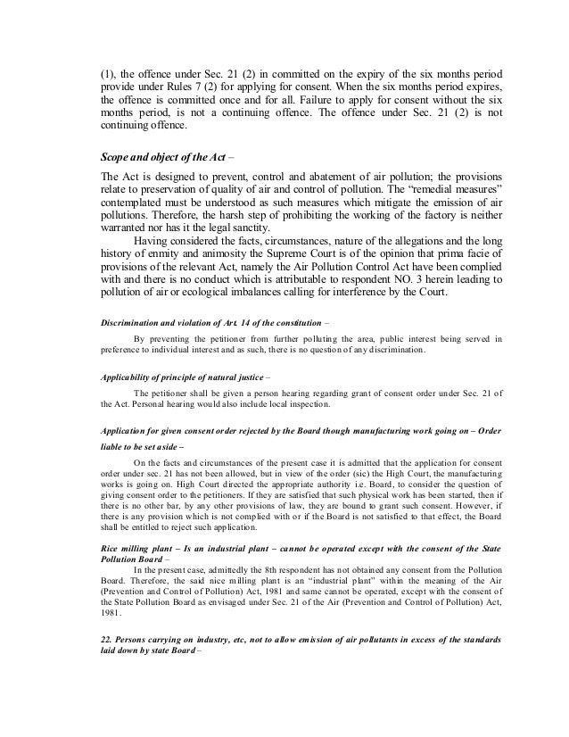 (1), the offence under Sec. 21 (2) in committed on the expiry of the six months period
provide under Rules 7 (2) for applying for consent. When the six months period expires,
the offence is committed once and for all. Failure to apply for consent without the six
months period, is not a continuing offence. The offence under Sec. 21 (2) is not
continuing offence.
Scope and object of the Act –
The Act is designed to prevent, control and abatement of air pollution; the provisions
relate to preservation of quality of air and control of pollution. The “remedial measures”
contemplated must be understood as such measures which mitigate the emission of air
pollutions. Therefore, the harsh step of prohibiting the working of the factory is neither
warranted nor has it the legal sanctity.
Having considered the facts, circumstances, nature of the allegations and the long
history of enmity and animosity the Supreme Court is of the opinion that prima facie of
provisions of the relevant Act, namely the Air Pollution Control Act have been complied
with and there is no conduct which is attributable to respondent NO. 3 herein leading to
pollution of air or ecological imbalances calling for interference by the Court.
Discrimination and violation of Art. 14 of the constitution –
By preventing the petitioner from further polluting the area, public interest being served in
preference to individual interest and as such, there is no question of any discrimination.
Applicability of principle of natural justice –
The petitioner shall be given a person hearing regarding grant of consent order under Sec. 21 of
the Act. Personal hearing would also include local inspection.
Application for given consent order rejected by the Board though manufacturing work going on – Order
liable to be set aside –
On the facts and circumstances of the present case it is admitted that the application for consent
order under sec. 21 has not been allowed, but in view of the order (sic) the High Court, the manufacturing
works is going on. High Court directed the appropriate authority i.e. Board, to consider the question of
giving consent order to the petitioners. If they are satisfied that such physical work has been started, then if
there is no other bar, by any other provisions of law, they are bound to grant such consent. However, if
there is any provision which is not complied with or if the Board is not satisfied to that effect, the Board
shall be entitled to reject such application.
Rice milling plant – Is an industrial plant – cannot be operated except with the consent of the State
Pollution Board –
In the present case, admittedly the 8th respondent has not obtained any consent from the Pollution
Board. Therefore, the said nice milling plant is an “industrial plant” within the meaning of the Air
(Prevention and Control of Pollution) Act, 1981 and same cannot be operated, except with the consent of
the State Pollution Board as envisaged under Sec. 21 of the Air (Prevention and Control of Pollution) Act,
1981.
22. Persons carrying on industry, etc, not to allow emission of air pollutants in excess of the standards
laid down by state Board –
 