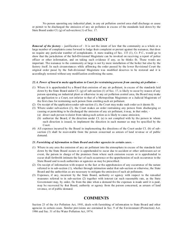 No person operating any industrial plant, in any air pollution control area shall discharge or cause
or permit to be discharged the emission of any air pollution in excess of the standards laid down by the
State Board under CI. (g) of sub-section (1) of Sec. 17.
COMMENT
Removal of the factory – justification of – It is not the intent of law that the community as a whole or a
large number of complaints come forward to lodge their complaint or protest against the nuisance, that does
no require any particular number of complainants. A mere reading of Sec. 133 (1), Cr. P.C., would go to
show that the jurisdiction of the Sub-Divisional Magistrate can be invoked on receiving a report of police
officer or other information, and on taking such evidence if any, as he thinks fit. These words are
important. The nuisance to the community at large is not by mere installation of the boiler but also by the
factory itself. In such circumstances while affirming the order passed by the lower Revisional Court the
original order passé by the Sub-divisional Magistrate was modified deserves to be restored and it is
accordingly restored without any modification confirming the same.
22.A. Power of board to make application to Court for restraining persons from causing air pollution –
(1) Where it is apprehended by a Board that emission of any air pollutant, in excess of the standards laid
down by the State Board under CI. (g) of sub-section (1) of Sec. 17, is likely to occur by reason of any
person operating an industrial plant or otherwise in any air pollution control area, the Board may make
an application to a Court, not inferior to that of a Metropolitan Magistrate or a Judicial Magistrate of
the first class for restraining such person from emitting such air pollutant.
(2) On receipt of the application under sub-section (1), the Court may make such order as it deems fit.
(3) Where under sub-section (2), the Court makes an order restraining any person from discharging or
causing or permitting to be discharged the emission of any air pollutant, it may, in that order, -
(a) direct such person to desist from taking such action as is likely to cause emission;
(b) authorize the Board, if the direction under CI. (a) is not complied with by the person to whom
such direction is issued, to implement the direction in such manner as may be specified by the
Court.
(4) All expenses incurred by the Board in implementing the directions of the Court under CI. (b) of sub-
section (3) shall be recoverable from the person concerned as arrears of land revenue or of public
demand.
23. Furnishing of information to State Board and other agencies in certain cases. –
(1) Where in any area the emission of any air pollutant into the atmosphere in excess of the standards laid
down by the State Board occurs or is apprehended to occur due to accident or other unforeseen act or
event, the person in charge of the premises from where such emission occurs or is apprehended to
occur shall forthwith intimate the fact of such occurrence or the apprehension of such occurrence to the
State Board and to such authorities or agencies as may be prescribed.
(2) On receipt of information with respect to the fact or the apprehension of any occurrence of the nature
referred to in sub-section (1), whether through intimation under that sub-section or otherwise, the State
Board and the authorities as are necessary to mitigate the emission of such air pollutants.
(3) Expenses, if any, incurrent by the State Board, authority or agency with respect to the remedial
measures referred to in sub-section (2) together with interest (at such reasonable rate, as the State
Government may, by order, fix from the date when a demand fro the expenses is made until it is paid,
may be recovered by that Board, authority or agency from the person concerned, as arrears of land
revenue, or of public demand.
COMMENTS
Section 23 of the Air Pollution Act, 1981, deals with furnishing of information to State Board and other
agencies in certain cases. Similar provisions are contained in Sec. 9 of the Environment (Protection) Act.
1986 and Sec. 31 of the Water Pollution Act, 1974.
 