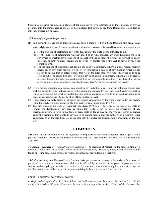Section 23 requires the person in charge of the premises to give information of the emission of any air
pollutant into the atmosphere in excess of the standards laid down by the State Board, due to accident or
other unforeseen act or event.
24. Power of entry and inspection –
(1) Subject to the provisions of this section, any person empowered by a State Board in this behalf shall
have a right to enter, at all reasonable times with such assistance as he considers necessary, any place –
(a) for the purpose of performing any of the functions of the State Board entrusted to him;
(b) for the purpose of determining whether and if so in what manner, any such functions are to be
performed or whether any provisions of this Act or the rules made thereunder or nay notice, order,
direction or authorization served, made, given or granted under this Act is being or has been
complied with.
(c) For the purpose of examining and testing any control equipment, industrial plant, record, register,
document or any other material object or for conducting a search of any place in which he has
reason to believe that an offence under this Act or the rules made thereunder has been or is being
or is about to be committed and for seizing any such control equipment, industrial plant, record,
register, document or other material object if he has reasons to believe that it may furnish evidence
of the commission of an offence punishable under this Act or the rules made thereunder.
(2) Every person operating any control equipment or any industrial plant, in an air pollution control area
shall be bound to render all assistance to the person empowered by the State Board under sub-section
(1) for carrying out the functions under that sub-section and if he fails to do so without any reasonable
cause or excuse, he shall be guilty of an offence under this Act.
(3) If any person willfully delays or obstructs any person empowered by the State Board under sub-section
(1) in the discharge of his duties he shall be guilty of an offence under this Act.
(4) The provisions of the Code of Criminal Procedure, 1973 (2 of 1974), or, in relation to the State of
Jammu and Kashmir, or any area in which that Code is not in force, the provisions of any
corresponding law in force in that State or area, shall, so far as may be, apply to any search or seizure
under this section as they apply to any search or seizure made under the authority of a warrant issued
under Sec. 94 of the said Code or, as the case may be, under the corresponding provisions of the said
law.
COMMENTS
Section 24 of the Air Pollution Act, 1981, relates to the powers of entry and inspection. Similar provision is
provide under Sec. 10 of the Environment (Protection) Act, 1986 and Section 23 of the Water Pollution
Act, 1974.
To inspect – meaning of – Oxford Concise Dictionary: The meaning of “search” in the same dictionary is
given as “look or feel or go over” (person or his face or pockets, receptacle, place, book) for what can be
found or to find something of which presence is suspected, probe, look for, seek out.
“Seize” – meaning of – The word “seize” means “take possession of contrary to the wishes of the owner of
property”. No doubt, in cases where a delivery is effected by an owner of the goods in pursuance of a
demand under legal right, whether oral or backed by a warrant, it would certainly be a case of seizure but
the idea that it is the unilateral act of the person seizing is the very essence of the concept.
Search – necessity of recording of reasons –
In Gopi Kishan Agarwal v. R.N. Sen, it has been held that the procedure prescribed under Sec. 165 (1)
(new) of the code of Criminal Procedure for search is not applicable in Sec. 105 (2) of the Customs Act
 
