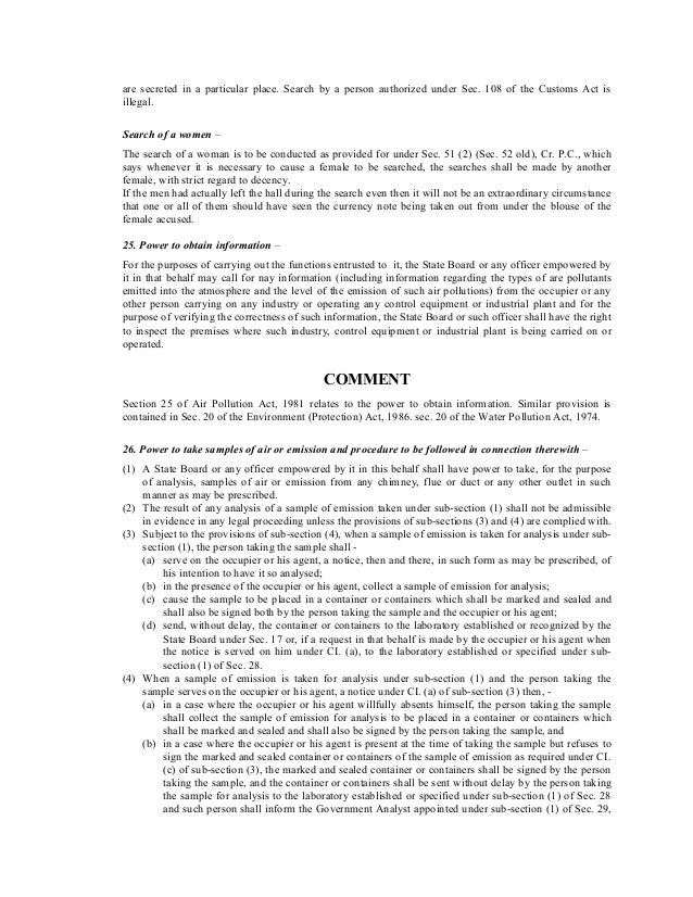 are secreted in a particular place. Search by a person authorized under Sec. 108 of the Customs Act is
illegal.
Search of a women –
The search of a woman is to be conducted as provided for under Sec. 51 (2) (Sec. 52 old), Cr. P.C., which
says whenever it is necessary to cause a female to be searched, the searches shall be made by another
female, with strict regard to decency.
If the men had actually left the hall during the search even then it will not be an extraordinary circumstance
that one or all of them should have seen the currency note being taken out from under the blouse of the
female accused.
25. Power to obtain information –
For the purposes of carrying out the functions entrusted to it, the State Board or any officer empowered by
it in that behalf may call for nay information (including information regarding the types of are pollutants
emitted into the atmosphere and the level of the emission of such air pollutions) from the occupier or any
other person carrying on any industry or operating any control equipment or industrial plant and for the
purpose of verifying the correctness of such information, the State Board or such officer shall have the right
to inspect the premises where such industry, control equipment or industrial plant is being carried on or
operated.
COMMENT
Section 25 of Air Pollution Act, 1981 relates to the power to obtain information. Similar provision is
contained in Sec. 20 of the Environment (Protection) Act, 1986. sec. 20 of the Water Pollution Act, 1974.
26. Power to take samples of air or emission and procedure to be followed in connection therewith –
(1) A State Board or any officer empowered by it in this behalf shall have power to take, for the purpose
of analysis, samples of air or emission from any chimney, flue or duct or any other outlet in such
manner as may be prescribed.
(2) The result of any analysis of a sample of emission taken under sub-section (1) shall not be admissible
in evidence in any legal proceeding unless the provisions of sub-sections (3) and (4) are complied with.
(3) Subject to the provisions of sub-section (4), when a sample of emission is taken for analysis under sub-
section (1), the person taking the sample shall -
(a) serve on the occupier or his agent, a notice, then and there, in such form as may be prescribed, of
his intention to have it so analysed;
(b) in the presence of the occupier or his agent, collect a sample of emission for analysis;
(c) cause the sample to be placed in a container or containers which shall be marked and sealed and
shall also be signed both by the person taking the sample and the occupier or his agent;
(d) send, without delay, the container or containers to the laboratory established or recognized by the
State Board under Sec. 17 or, if a request in that behalf is made by the occupier or his agent when
the notice is served on him under CI. (a), to the laboratory established or specified under sub-
section (1) of Sec. 28.
(4) When a sample of emission is taken for analysis under sub-section (1) and the person taking the
sample serves on the occupier or his agent, a notice under CI. (a) of sub-section (3) then, -
(a) in a case where the occupier or his agent willfully absents himself, the person taking the sample
shall collect the sample of emission for analysis to be placed in a container or containers which
shall be marked and sealed and shall also be signed by the person taking the sample, and
(b) in a case where the occupier or his agent is present at the time of taking the sample but refuses to
sign the marked and sealed container or containers of the sample of emission as required under CI.
(c) of sub-section (3), the marked and sealed container or containers shall be signed by the person
taking the sample, and the container or containers shall be sent without delay by the person taking
the sample for analysis to the laboratory established or specified under sub-section (1) of Sec. 28
and such person shall inform the Government Analyst appointed under sub-section (1) of Sec. 29,
 