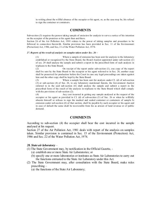 in writing about the willful absence of the occupier or his agent, or, as the case may be, his refusal
to sign the container or containers.
COMMENTS
Sub-section (3) requires the person taking sample of emission for analysis to serve a notice of his intention
on the occupier of the premises or his agent than and there.
Section 26 of the Air Pollution Act, 1981 relates to the power of taking samples and procedure to be
followed in connection therewith. Similar provision has been provided in Sec. 11 of the Environment
(Protection) Act, 1986, and Sec, 21 of the Water Pollution Act, 1974.
27. Reports of the result of analysis on samples taken under Sec. 26 –
(1) Where a sample of emission has been sent for analysis to the laboratory
established or recognized by the State Board, the Board Analyst appointed under sub-section (2)
of sec. 29 shall analyse the sample and submit a report in the prescribed form of such analysis in
triplicate to the State Board.
(2) On receipt of the report under sub-section (1), one copy of the report
shall be sent by the State Board to the occupier or his agent referred to in Sec. 26, another copy
shall be preserved for production before the Court in case any legal proceedings are taken against
him and the other copy shall be kept by the State Board.
(3) Where a sample has been sent for analysis under CI. (d) of sub-section
(3) or sub-section (4) of Sec. 26, to any laboratory mentioned therein, the Government Analyst
referred to in the said sub-section (4) shall analyse the sample and submit a report in the
prescribed form of the result of the analysis in triplicate to the State Board which shall comply
with the provisions of sub-section (2).
(4) Any cost incurred in getting any sample analysed at the request of the
occupier or his agent as provided in CI. (d) of sub-section (3) of Sec. 26 or when he willfully
absents himself or refuses to sign the marked and sealed container or containers of sample fo
emission under sub-section (4) of that section, shall be payable by such occupier or his agent and
in case of default the same shall be recoverable from his as arrears of land revenue or of public
demand.
COMMENTS
According to sub-section (4) the occupier shall bear the cost incurred in the sample
analysed at his request.
Section 27 of the Air Pollution Act, 1981 deals with report of the analysis on samples
taken. Similar provision is contained in Sec. 15 of the Environment (Protection) Act,
1986 and Sec. 22 of the Water Pollution Act, 1974.
28. State air laboratory –
(1) The State Government may, by notification in the Official Gazette, -
(a) establish one or more State Air Laboratories; or
(b) specify one or more laboratories or institutes as State Air Laboratories to carry out
the functions entrusted to the State Air Laboratory under this Act.
(2) The State Government may, after consultation with the State Board, make rules
prescribing –
(a) the functions of the State Air Laboratory;
 