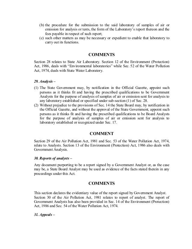 (b) the procedure for the submission to the said laboratory of samples of air or
emission for analysis or tests, the form of the Laboratory’s report thereon and the
fees payable in respect of such report;
(c) such other matters as may be necessary or expedient to enable that laboratory to
carry out its functions.
COMMENTS
Section 28 relates to State Air Laboratory. Section 12 of the Environment (Protection)
Act, 1986, deals with “Environmental laboratories” while Sec. 52 of the Water Pollution
Act, 1974, deals with State Water Laboratory.
29. Analysis –
(1) The State Government may, by notification in the Official Gazette, appoint such
persons as it thinks fit and having the prescribed qualifications to be Government
Analysts for the purpose of analysis of samples of air or emission sent for analysis to
any laboratory established or specified under sub-section (1) of Sec. 28.
(2) Without prejudice to the provisions of Sec. 14 the State Board may, by notification in
the Official Gazette, and without the approval of the State Government, appoint such
persons as it thinks fit and having the prescribed qualifications to be Board Analysts
for the purpose of analysis of samples of air or emission sent for analysis to
laboratory established or recognized under Sec. 17.
COMMENT
Section 29 of the Air Pollution Act, 1981 and Sec. 53 of the Water Pollution Act, 1974,
relate to Analysts. Section 13 of the Environment (Protection) Act, 1986 also deals with
Government Analysis.
30. Reports of analysts –
Any document purporting to be a report signed by a Government Analyst or, as the case
may be, a State Board Analyst may be used as evidence of the facts stated therein in any
proceedings under this Act.
COMMENTS
This section declares the evidentiary value of the report signed by Government Analyst.
Section 30 of the Air Pollution Act, 1981 relates to report of analyst. The report of
Government Analysts has also been provided in Sec. 14 of the Environment (Protection)
Act, 1986 and Sec. 54 of the Water Pollution Act, 1974.
31. Appeals –
 
