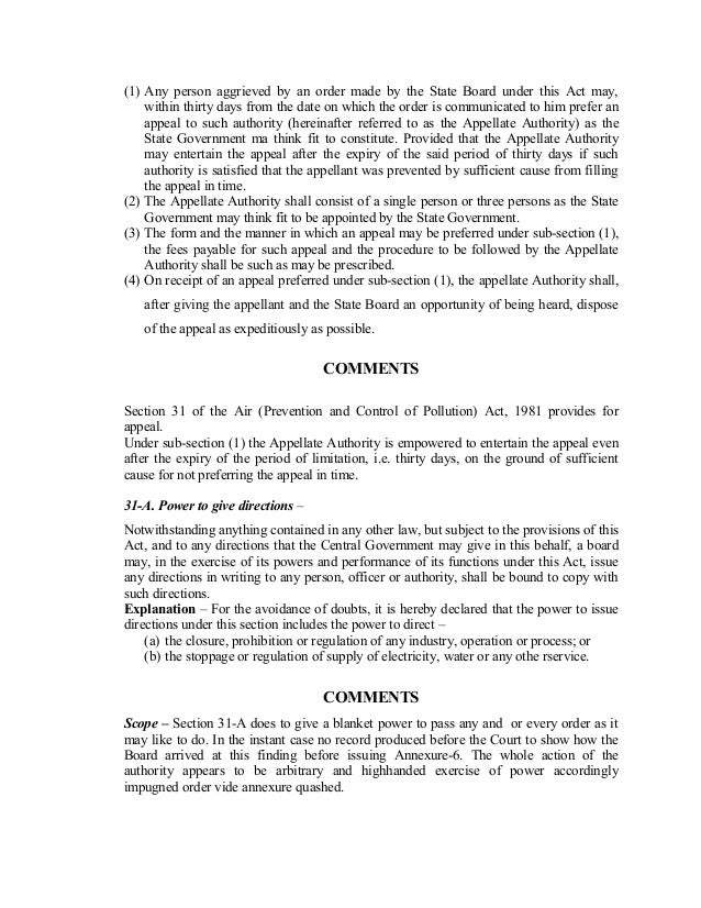 (1) Any person aggrieved by an order made by the State Board under this Act may,
within thirty days from the date on which the order is communicated to him prefer an
appeal to such authority (hereinafter referred to as the Appellate Authority) as the
State Government ma think fit to constitute. Provided that the Appellate Authority
may entertain the appeal after the expiry of the said period of thirty days if such
authority is satisfied that the appellant was prevented by sufficient cause from filling
the appeal in time.
(2) The Appellate Authority shall consist of a single person or three persons as the State
Government may think fit to be appointed by the State Government.
(3) The form and the manner in which an appeal may be preferred under sub-section (1),
the fees payable for such appeal and the procedure to be followed by the Appellate
Authority shall be such as may be prescribed.
(4) On receipt of an appeal preferred under sub-section (1), the appellate Authority shall,
after giving the appellant and the State Board an opportunity of being heard, dispose
of the appeal as expeditiously as possible.
COMMENTS
Section 31 of the Air (Prevention and Control of Pollution) Act, 1981 provides for
appeal.
Under sub-section (1) the Appellate Authority is empowered to entertain the appeal even
after the expiry of the period of limitation, i.e. thirty days, on the ground of sufficient
cause for not preferring the appeal in time.
31-A. Power to give directions –
Notwithstanding anything contained in any other law, but subject to the provisions of this
Act, and to any directions that the Central Government may give in this behalf, a board
may, in the exercise of its powers and performance of its functions under this Act, issue
any directions in writing to any person, officer or authority, shall be bound to copy with
such directions.
Explanation – For the avoidance of doubts, it is hereby declared that the power to issue
directions under this section includes the power to direct –
(a) the closure, prohibition or regulation of any industry, operation or process; or
(b) the stoppage or regulation of supply of electricity, water or any othe rservice.
COMMENTS
Scope – Section 31-A does to give a blanket power to pass any and or every order as it
may like to do. In the instant case no record produced before the Court to show how the
Board arrived at this finding before issuing Annexure-6. The whole action of the
authority appears to be arbitrary and highhanded exercise of power accordingly
impugned order vide annexure quashed.
 