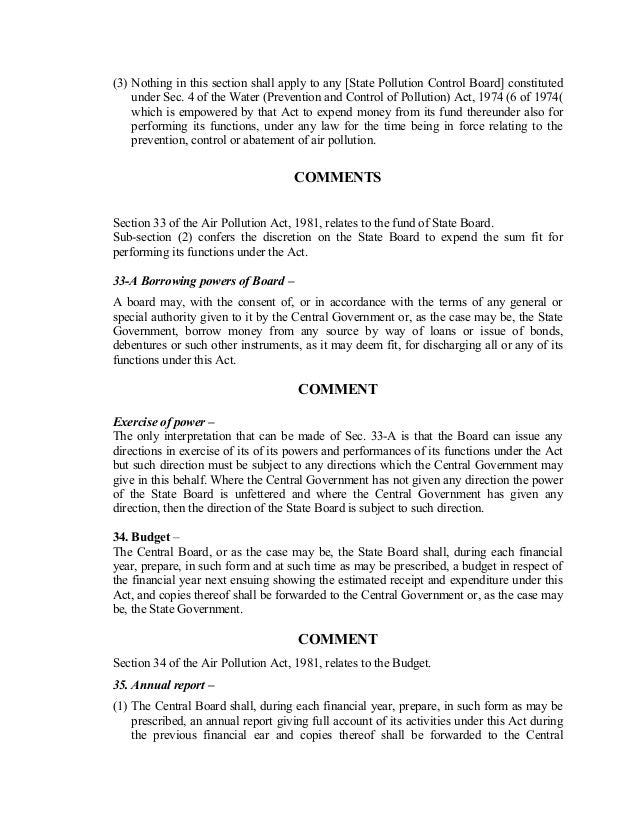 (3) Nothing in this section shall apply to any [State Pollution Control Board] constituted
under Sec. 4 of the Water (Prevention and Control of Pollution) Act, 1974 (6 of 1974(
which is empowered by that Act to expend money from its fund thereunder also for
performing its functions, under any law for the time being in force relating to the
prevention, control or abatement of air pollution.
COMMENTS
Section 33 of the Air Pollution Act, 1981, relates to the fund of State Board.
Sub-section (2) confers the discretion on the State Board to expend the sum fit for
performing its functions under the Act.
33-A Borrowing powers of Board –
A board may, with the consent of, or in accordance with the terms of any general or
special authority given to it by the Central Government or, as the case may be, the State
Government, borrow money from any source by way of loans or issue of bonds,
debentures or such other instruments, as it may deem fit, for discharging all or any of its
functions under this Act.
COMMENT
Exercise of power –
The only interpretation that can be made of Sec. 33-A is that the Board can issue any
directions in exercise of its of its powers and performances of its functions under the Act
but such direction must be subject to any directions which the Central Government may
give in this behalf. Where the Central Government has not given any direction the power
of the State Board is unfettered and where the Central Government has given any
direction, then the direction of the State Board is subject to such direction.
34. Budget –
The Central Board, or as the case may be, the State Board shall, during each financial
year, prepare, in such form and at such time as may be prescribed, a budget in respect of
the financial year next ensuing showing the estimated receipt and expenditure under this
Act, and copies thereof shall be forwarded to the Central Government or, as the case may
be, the State Government.
COMMENT
Section 34 of the Air Pollution Act, 1981, relates to the Budget.
35. Annual report –
(1) The Central Board shall, during each financial year, prepare, in such form as may be
prescribed, an annual report giving full account of its activities under this Act during
the previous financial ear and copies thereof shall be forwarded to the Central
 