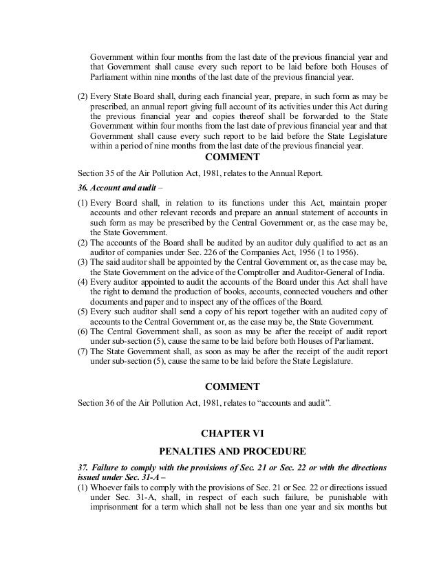 Government within four months from the last date of the previous financial year and
that Government shall cause every such report to be laid before both Houses of
Parliament within nine months of the last date of the previous financial year.
(2) Every State Board shall, during each financial year, prepare, in such form as may be
prescribed, an annual report giving full account of its activities under this Act during
the previous financial year and copies thereof shall be forwarded to the State
Government within four months from the last date of previous financial year and that
Government shall cause every such report to be laid before the State Legislature
within a period of nine months from the last date of the previous financial year.
COMMENT
Section 35 of the Air Pollution Act, 1981, relates to the Annual Report.
36. Account and audit –
(1) Every Board shall, in relation to its functions under this Act, maintain proper
accounts and other relevant records and prepare an annual statement of accounts in
such form as may be prescribed by the Central Government or, as the case may be,
the State Government.
(2) The accounts of the Board shall be audited by an auditor duly qualified to act as an
auditor of companies under Sec. 226 of the Companies Act, 1956 (1 to 1956).
(3) The said auditor shall be appointed by the Central Government or, as the case may be,
the State Government on the advice of the Comptroller and Auditor-General of India.
(4) Every auditor appointed to audit the accounts of the Board under this Act shall have
the right to demand the production of books, accounts, connected vouchers and other
documents and paper and to inspect any of the offices of the Board.
(5) Every such auditor shall send a copy of his report together with an audited copy of
accounts to the Central Government or, as the case may be, the State Government.
(6) The Central Government shall, as soon as may be after the receipt of audit report
under sub-section (5), cause the same to be laid before both Houses of Parliament.
(7) The State Government shall, as soon as may be after the receipt of the audit report
under sub-section (5), cause the same to be laid before the State Legislature.
COMMENT
Section 36 of the Air Pollution Act, 1981, relates to “accounts and audit”.
CHAPTER VI
PENALTIES AND PROCEDURE
37. Failure to comply with the provisions of Sec. 21 or Sec. 22 or with the directions
issued under Sec. 31-A –
(1) Whoever fails to comply with the provisions of Sec. 21 or Sec. 22 or directions issued
under Sec. 31-A, shall, in respect of each such failure, be punishable with
imprisonment for a term which shall not be less than one year and six months but
 