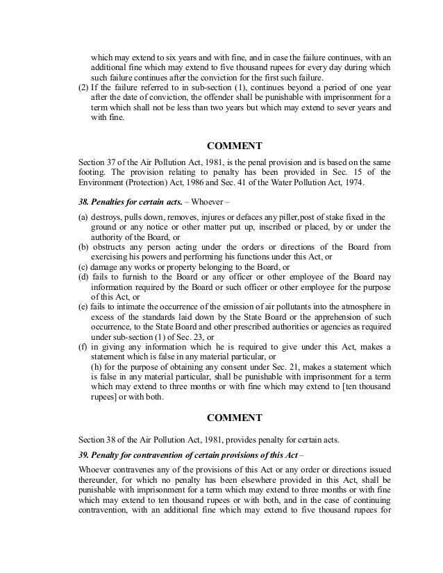 which may extend to six years and with fine, and in case the failure continues, with an
additional fine which may extend to five thousand rupees for every day during which
such failure continues after the conviction for the first such failure.
(2) If the failure referred to in sub-section (1), continues beyond a period of one year
after the date of conviction, the offender shall be punishable with imprisonment for a
term which shall not be less than two years but which may extend to sever years and
with fine.
COMMENT
Section 37 of the Air Pollution Act, 1981, is the penal provision and is based on the same
footing. The provision relating to penalty has been provided in Sec. 15 of the
Environment (Protection) Act, 1986 and Sec. 41 of the Water Pollution Act, 1974.
38. Penalties for certain acts. – Whoever –
(a) destroys, pulls down, removes, injures or defaces any piller,post of stake fixed in the
ground or any notice or other matter put up, inscribed or placed, by or under the
authority of the Board, or
(b) obstructs any person acting under the orders or directions of the Board from
exercising his powers and performing his functions under this Act, or
(c) damage any works or property belonging to the Board, or
(d) fails to furnish to the Board or any officer or other employee of the Board nay
information required by the Board or such officer or other employee for the purpose
of this Act, or
(e) fails to intimate the occurrence of the emission of air pollutants into the atmosphere in
excess of the standards laid down by the State Board or the apprehension of such
occurrence, to the State Board and other prescribed authorities or agencies as required
under sub-section (1) of Sec. 23, or
(f) in giving any information which he is required to give under this Act, makes a
statement which is false in any material particular, or
(h) for the purpose of obtaining any consent under Sec. 21, makes a statement which
is false in any material particular, shall be punishable with imprisonment for a term
which may extend to three months or with fine which may extend to [ten thousand
rupees] or with both.
COMMENT
Section 38 of the Air Pollution Act, 1981, provides penalty for certain acts.
39. Penalty for contravention of certain provisions of this Act –
Whoever contravenes any of the provisions of this Act or any order or directions issued
thereunder, for which no penalty has been elsewhere provided in this Act, shall be
punishable with imprisonment for a term which may extend to three months or with fine
which may extend to ten thousand rupees or with both, and in the case of continuing
contravention, with an additional fine which may extend to five thousand rupees for
 