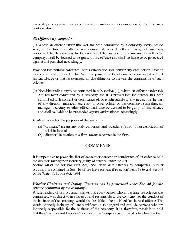 every day during which such contravention continues after conviction for the first such
contravention.
40. Offences by companies –
(1) Where an offence under this Act has been committed by a company, every person
who, at the time the offence was committed, was directly in charge of, and was
responsible to, the company for the conduct of the business of th company, as well as the
company, shall be deemed to be guilty of the offence and shall be liable to be proceeded
against and punished accordingly.
Provided that nothing contained in this sub-section shall render any such person liable to
any punishment provided in this Act, if he proves that the offence was committed without
his knowledge or that he exercised all due diligence to prevent the commission of such
offence.
(2) Notwithstanding anything contained in sub-section (1), where an offence under this
Act has been committed by a company and it is proved that the offence has been
committed with consent or connivance of, or is attributable to any neglect on the part
of any director, manager, secretary or other officer of the company, such director,
manager, secretary or other officer shall also be deemed to be guilty of that offence
and shall be liable to be proceeded against and punished accordingly.
Explanation – For the purposes of this section, -
(a) “company” means any body corporate, and includes a firm or other association of
individuals; and
(b) “director” in relation to a firm, means a partner in the firm.
COMMENTS
It is imperative to prove the fact of consent or consent or connivance of, in order to hold
the director, manager or secretary guilty of offence under the Act.
Section 40 of the Air Pollution Act, 1981, deals with offences by companies. Similar
provision is contained in Sec. 16 of the Environment (Protection) Act, 1986 and Sec. 47
of the Water Pollution Act, 1974.
Whether Chairman and Deputy Chairman can be prosecuted under Sec. 40 for the
offence committed by the company –
A bare reading of this provision shows that every person who at the time the offence was
committed, was directly, in charge of and responsible to the company for the conduct of
the business of the company, would also be liable to be punished for the said offence. The
words “directly incharge of” are significant in this regard and exclude persons who are
indirectly responsible for the business of the company. It is, therefore, possible to hold
that the Chairman and Deputy Chairman of the Company by virtue of office held by them
 