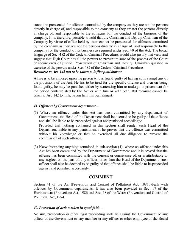 cannot be prosecuted for offences committed by the company as they are not the persons
directly in charge of, and responsible to the company as they are not the persons directly
in charge of, and responsible to the company for the conduct of the business of the
company. It is, therefore, possible to hold that the Chairman and Deputy Chairman of the
Company by virtue of office held by them cannot be prosecuted for offences committed
by the company as they are not the persons directly in charge of, and responsible to the
company for the conduct of its business as required under Sec. 40 of the Act. The broad
language of Sec. 482 of the Code of Criminal Procedure, would also justify that view and
suggest that High Court has all the powers to prevent misuse of the process of the Court
or secure ends of justice. Prosecution of Chairman and Deputy. Chairman quashed in
exercise of the powers under Sec. 482 of the Code of Criminal Procedure.
Recourse to Art. 142 not to be taken to inflict punishment –
A fine is to be imposed upon the person who is found guilty of having contravened any of
the provisions of the Act. He has to be tried for the specific offence and then on being
found guilty, he may be punished either by sentencing him to undergo imprisonment for
the period contemplated by the Act or with fine or with both. But recourse cannot be
taken to Art. 142 to inflict upon him this punishment.
41. Offences by Government department –
(1) Where an offence under this Act has been committed by any department of
Government, the Head of the Department shall be deemed to be guilty of the offence
and shall be liable to be proceeded against and punished accordingly:
Provided that nothing contained in this section shall render such Head of the
Department liable to any punishment if he proves that the offence was committed
without his knowledge or that he exercised all due diligence to prevent the
commission of such offence.
(3) Notwithstanding anything contained in sub-section (1), where an offence under this
Act has been committed by the Department of Government and it is proved that the
offence has been committed with the consent or connivance of, or is attributable to
any neglect on the part of, any officer, other than the Head of the Department, such
officer shall also be deemed to be guilty of that offence shall be liable to be proceeded
against and punished accordingly.
COMMENT
Section 41 of the Air (Prevention and Control of Pollution) Act, 1981, deals with
offences by Government departments. It has also been provided in Sec. 17 of the
Environment (Protection) Act, 1986 and Sec. 48 of the Water (Prevention and Control of
Pollution) Act, 1974.
42. Protection of action taken in good faith –
No suit, prosecution or other legal proceeding shall lie against the Government or any
officer of the Government or any member or any officer or other employee of the Board
 