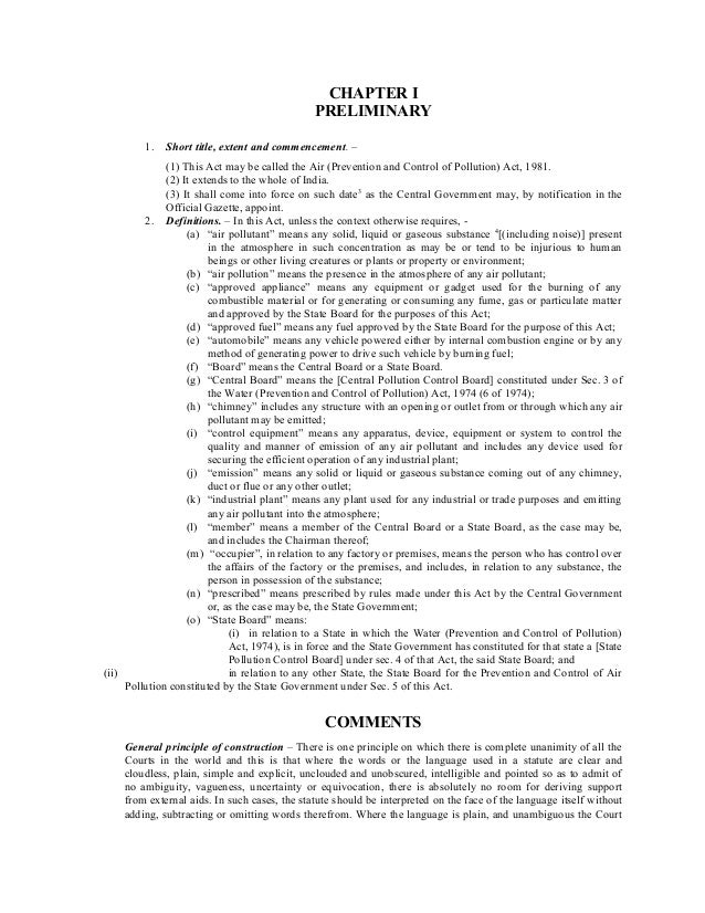 CHAPTER I
PRELIMINARY
1. Short title, extent and commencement. –
(1) This Act may be called the Air (Prevention and Control of Pollution) Act, 1981.
(2) It extends to the whole of India.
(3) It shall come into force on such date3
as the Central Government may, by notification in the
Official Gazette, appoint.
2. Definitions. – In this Act, unless the context otherwise requires, -
(a) “air pollutant” means any solid, liquid or gaseous substance 4
[(including noise)] present
in the atmosphere in such concentration as may be or tend to be injurious to human
beings or other living creatures or plants or property or environment;
(b) “air pollution” means the presence in the atmosphere of any air pollutant;
(c) “approved appliance” means any equipment or gadget used for the burning of any
combustible material or for generating or consuming any fume, gas or particulate matter
and approved by the State Board for the purposes of this Act;
(d) “approved fuel” means any fuel approved by the State Board for the purpose of this Act;
(e) “automobile” means any vehicle powered either by internal combustion engine or by any
method of generating power to drive such vehicle by burning fuel;
(f) “Board” means the Central Board or a State Board.
(g) “Central Board” means the [Central Pollution Control Board] constituted under Sec. 3 of
the Water (Prevention and Control of Pollution) Act, 1974 (6 of 1974);
(h) “chimney” includes any structure with an opening or outlet from or through which any air
pollutant may be emitted;
(i) “control equipment” means any apparatus, device, equipment or system to control the
quality and manner of emission of any air pollutant and includes any device used for
securing the efficient operation of any industrial plant;
(j) “emission” means any solid or liquid or gaseous substance coming out of any chimney,
duct or flue or any other outlet;
(k) “industrial plant” means any plant used for any industrial or trade purposes and emitting
any air pollutant into the atmosphere;
(l) “member” means a member of the Central Board or a State Board, as the case may be,
and includes the Chairman thereof;
(m) “occupier”, in relation to any factory or premises, means the person who has control over
the affairs of the factory or the premises, and includes, in relation to any substance, the
person in possession of the substance;
(n) “prescribed” means prescribed by rules made under this Act by the Central Government
or, as the case may be, the State Government;
(o) “State Board” means:
(i) in relation to a State in which the Water (Prevention and Control of Pollution)
Act, 1974), is in force and the State Government has constituted for that state a [State
Pollution Control Board] under sec. 4 of that Act, the said State Board; and
(ii) in relation to any other State, the State Board for the Prevention and Control of Air
Pollution constituted by the State Government under Sec. 5 of this Act.
COMMENTS
General principle of construction – There is one principle on which there is complete unanimity of all the
Courts in the world and this is that where the words or the language used in a statute are clear and
cloudless, plain, simple and explicit, unclouded and unobscured, intelligible and pointed so as to admit of
no ambiguity, vagueness, uncertainty or equivocation, there is absolutely no room for deriving support
from external aids. In such cases, the statute should be interpreted on the face of the language itself without
adding, subtracting or omitting words therefrom. Where the language is plain, and unambiguous the Court
 