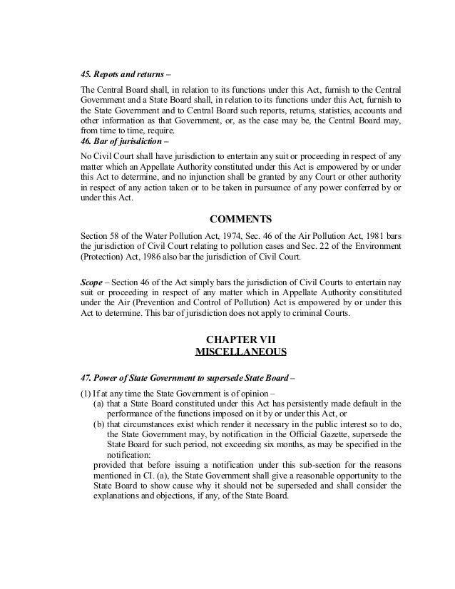 45. Repots and returns –
The Central Board shall, in relation to its functions under this Act, furnish to the Central
Government and a State Board shall, in relation to its functions under this Act, furnish to
the State Government and to Central Board such reports, returns, statistics, accounts and
other information as that Government, or, as the case may be, the Central Board may,
from time to time, require.
46. Bar of jurisdiction –
No Civil Court shall have jurisdiction to entertain any suit or proceeding in respect of any
matter which an Appellate Authority constituted under this Act is empowered by or under
this Act to determine, and no injunction shall be granted by any Court or other authority
in respect of any action taken or to be taken in pursuance of any power conferred by or
under this Act.
COMMENTS
Section 58 of the Water Pollution Act, 1974, Sec. 46 of the Air Pollution Act, 1981 bars
the jurisdiction of Civil Court relating to pollution cases and Sec. 22 of the Environment
(Protection) Act, 1986 also bar the jurisdiction of Civil Court.
Scope – Section 46 of the Act simply bars the jurisdiction of Civil Courts to entertain nay
suit or proceeding in respect of any matter which in Appellate Authority consitituted
under the Air (Prevention and Control of Pollution) Act is empowered by or under this
Act to determine. This bar of jurisdiction does not apply to criminal Courts.
CHAPTER VII
MISCELLANEOUS
47. Power of State Government to supersede State Board –
(1) If at any time the State Government is of opinion –
(a) that a State Board constituted under this Act has persistently made default in the
performance of the functions imposed on it by or under this Act, or
(b) that circumstances exist which render it necessary in the public interest so to do,
the State Government may, by notification in the Official Gazette, supersede the
State Board for such period, not exceeding six months, as may be specified in the
notification:
provided that before issuing a notification under this sub-section for the reasons
mentioned in CI. (a), the State Government shall give a reasonable opportunity to the
State Board to show cause why it should not be superseded and shall consider the
explanations and objections, if any, of the State Board.
 