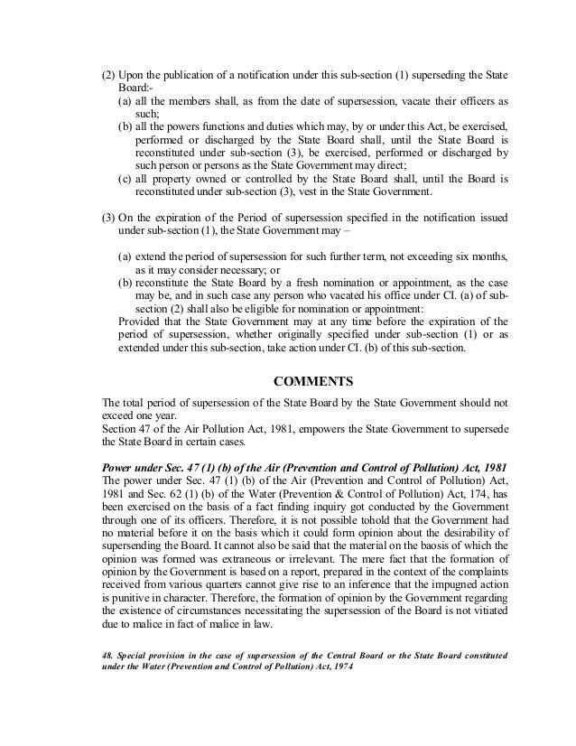 (2) Upon the publication of a notification under this sub-section (1) superseding the State
Board:-
(a) all the members shall, as from the date of supersession, vacate their officers as
such;
(b) all the powers functions and duties which may, by or under this Act, be exercised,
performed or discharged by the State Board shall, until the State Board is
reconstituted under sub-section (3), be exercised, performed or discharged by
such person or persons as the State Government may direct;
(c) all property owned or controlled by the State Board shall, until the Board is
reconstituted under sub-section (3), vest in the State Government.
(3) On the expiration of the Period of supersession specified in the notification issued
under sub-section (1), the State Government may –
(a) extend the period of supersession for such further term, not exceeding six months,
as it may consider necessary; or
(b) reconstitute the State Board by a fresh nomination or appointment, as the case
may be, and in such case any person who vacated his office under CI. (a) of sub-
section (2) shall also be eligible for nomination or appointment:
Provided that the State Government may at any time before the expiration of the
period of supersession, whether originally specified under sub-section (1) or as
extended under this sub-section, take action under CI. (b) of this sub-section.
COMMENTS
The total period of supersession of the State Board by the State Government should not
exceed one year.
Section 47 of the Air Pollution Act, 1981, empowers the State Government to supersede
the State Board in certain cases.
Power under Sec. 47 (1) (b) of the Air (Prevention and Control of Pollution) Act, 1981
The power under Sec. 47 (1) (b) of the Air (Prevention and Control of Pollution) Act,
1981 and Sec. 62 (1) (b) of the Water (Prevention & Control of Pollution) Act, 174, has
been exercised on the basis of a fact finding inquiry got conducted by the Government
through one of its officers. Therefore, it is not possible tohold that the Government had
no material before it on the basis which it could form opinion about the desirability of
supersending the Board. It cannot also be said that the material on the baosis of which the
opinion was formed was extraneous or irrelevant. The mere fact that the formation of
opinion by the Government is based on a report, prepared in the context of the complaints
received from various quarters cannot give rise to an inference that the impugned action
is punitive in character. Therefore, the formation of opinion by the Government regarding
the existence of circumstances necessitating the supersession of the Board is not vitiated
due to malice in fact of malice in law.
48. Special provision in the case of supersession of the Central Board or the State Board constituted
under the Water (Prevention and Control of Pollution) Act, 1974
 