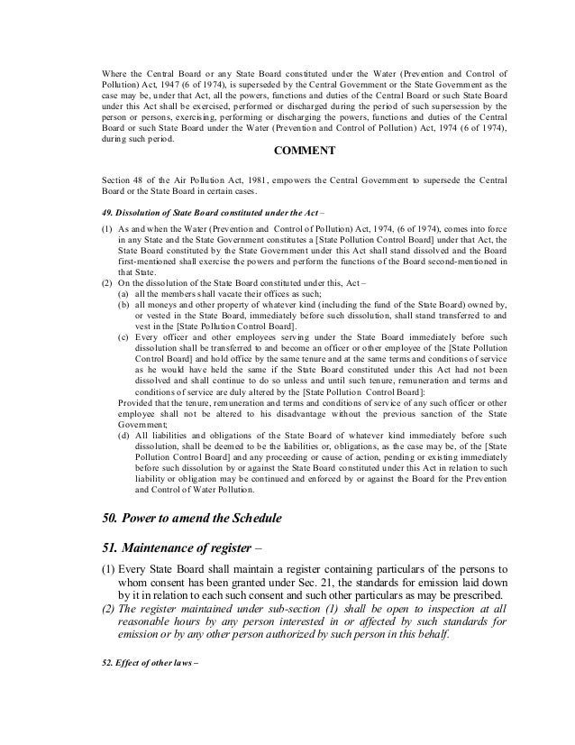 Where the Central Board or any State Board constituted under the Water (Prevention and Control of
Pollution) Act, 1947 (6 of 1974), is superseded by the Central Government or the State Government as the
case may be, under that Act, all the powers, functions and duties of the Central Board or such State Board
under this Act shall be exercised, performed or discharged during the period of such supersession by the
person or persons, exercising, performing or discharging the powers, functions and duties of the Central
Board or such State Board under the Water (Prevention and Control of Pollution) Act, 1974 (6 of 1974),
during such period.
COMMENT
Section 48 of the Air Pollution Act, 1981, empowers the Central Government to supersede the Central
Board or the State Board in certain cases.
49. Dissolution of State Board constituted under the Act –
(1) As and when the Water (Prevention and Control of Pollution) Act, 1974, (6 of 1974), comes into force
in any State and the State Government constitutes a [State Pollution Control Board] under that Act, the
State Board constituted by the State Government under this Act shall stand dissolved and the Board
first-mentioned shall exercise the powers and perform the functions of the Board second-mentioned in
that State.
(2) On the dissolution of the State Board constituted under this, Act –
(a) all the members shall vacate their offices as such;
(b) all moneys and other property of whatever kind (including the fund of the State Board) owned by,
or vested in the State Board, immediately before such dissolution, shall stand transferred to and
vest in the [State Pollution Control Board].
(c) Every officer and other employees serving under the State Board immediately before such
dissolution shall be transferred to and become an officer or other employee of the [State Pollution
Control Board] and hold office by the same tenure and at the same terms and conditions of service
as he would have held the same if the State Board constituted under this Act had not been
dissolved and shall continue to do so unless and until such tenure, remuneration and terms and
conditions of service are duly altered by the [State Pollution Control Board]:
Provided that the tenure, remuneration and terms and conditions of service of any such officer or other
employee shall not be altered to his disadvantage without the previous sanction of the State
Government;
(d) All liabilities and obligations of the State Board of whatever kind immediately before such
dissolution, shall be deemed to be the liabilities or, obligations, as the case may be, of the [State
Pollution Control Board] and any proceeding or cause of action, pending or existing immediately
before such dissolution by or against the State Board constituted under this Act in relation to such
liability or obligation may be continued and enforced by or against the Board for the Prevention
and Control of Water Pollution.
50. Power to amend the Schedule
51. Maintenance of register –
(1) Every State Board shall maintain a register containing particulars of the persons to
whom consent has been granted under Sec. 21, the standards for emission laid down
by it in relation to each such consent and such other particulars as may be prescribed.
(2) The register maintained under sub-section (1) shall be open to inspection at all
reasonable hours by any person interested in or affected by such standards for
emission or by any other person authorized by such person in this behalf.
52. Effect of other laws –
 