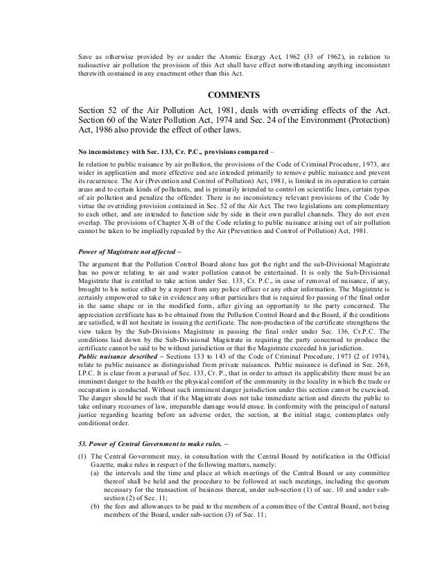 Save as otherwise provided by or under the Atomic Energy Act, 1962 (33 of 1962), in relation to
radioactive air pollution the provision of this Act shall have effect notwithstanding anything inconsistent
therewith contained in any enactment other than this Act.
COMMENTS
Section 52 of the Air Pollution Act, 1981, deals with overriding effects of the Act.
Section 60 of the Water Pollution Act, 1974 and Sec. 24 of the Environment (Protection)
Act, 1986 also provide the effect of other laws.
No inconsistency with Sec. 133, Cr. P.C., provisions compared –
In relation to public nuisance by air pollution, the provisions of the Code of Criminal Procedure, 1973, are
wider in application and more effective and are intended primarily to remove public nuisance and prevent
its recurrence. The Air (Prevention and Control of Pollution) Act, 1981, is limited in its operation to certain
areas and to certain kinds of pollutants, and is primarily intended to control on scientific lines, certain types
of air pollution and penalize the offender. There is no inconsistency relevant provisions of the Code by
virtue the overriding provision contained in Sec. 52 of the Air Act. The two legislations are complementary
to each other, and are intended to function side by side in their own parallel channels. They do not even
overlap. The provisions of Chapter X-B of the Code relating to public nuisance arising out of air pollution
cannot be taken to be impliedly repealed by the Air (Prevention and Control of Pollution) Act, 1981.
Power of Magistrate not affected –
The argument that the Pollution Control Board alone has got the right and the sub-Divisional Magistrate
has no power relating to air and water pollution cannot be entertained. It is only the Sub-Divisional
Magistrate that is entitled to take action under Sec. 133, Cr. P.C., in case of removal of nuisance, if any,
brought to his notice either by a report from any police officer or any other information. The Magistrate is
certainly empowered to take in evidence any other particulars that is required for passing of the final order
in the same shape or in the modified form, after giving an opportunity to the party concerned. The
appreciation certificate has to be obtained from the Pollution Control Board and the Board, if the conditions
are satisfied, will not hesitate in issuing the certificate. The non-production of the certificate strengthens the
view taken by the Sub-Divisions Magistrate in passing the final order under Sec. 136, Cr.P.C. The
conditions laid down by the Sub-Divisional Magistrate in requiring the party concerned to produce the
certificate cannot be said to be without jurisdiction or that the Magistrate exceeded his jurisdiction.
Public nuisance described – Sections 133 to 143 of the Code of Criminal Procedure, 1973 (2 of 1974),
relate to public nuisance as distinguished from private nuisances. Public nuisance is defined in Sec. 268,
I.P.C. It is clear from a perusal of Sec. 133, Cr. P., that in order to attract its applicability there must be an
imminent danger to the health or the physical comfort of the community in the locality in which the trade or
occupation is conducted. Without such imminent danger jurisdiction under this section cannot be exercised.
The danger should be such that if the Magistrate does not take immediate action and directs the public to
take ordinary recourses of law, irreparable damage would ensue. In conformity with the principal of natural
justice regarding hearing before an adverse order, the section, at the initial stage, contemplates only
conditional order.
53. Power of Central Government to make rules. –
(1) The Central Government may, in consultation with the Central Board by notification in the Official
Gazette, make rules in respect of the following matters, namely:
(a) the intervals and the time and place at which meetings of the Central Board or any committee
thereof shall be held and the procedure to be followed at such meetings, including the quorum
necessary for the transaction of business thereat, under sub-section (1) of sec. 10 and under sub-
section (2) of Sec. 11;
(b) the fees and allowances to be paid to the members of a committee of the Central Board, not being
members of the Board, under sub-section (3) of Sec. 11;
 