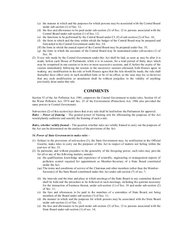 (c) the manner in which and the purposes for which persons may be associated with the Central Board
under sub-section (1) of Sec. 12;
(d) the fees and allowances to be paid under sub-section (3) of Sec. 12 to persons associated with the
Central Board under sub-section (1) of Sec. 12;
(e) the functions to be performed by the Central Board under CI. (f) of sub-section (2) of Sec. 16;
(f) the form in which and the time within which the budget of the Central Board may be prepared and
forwarded to the Central Government under Sec. 34;
(ff) the form in which the annual report of the Central Board may be prepared under Sec. 35;
(g) the form in which the accounts of the Central Board may be maintained under sub-section (1) of
Sec. 36.
(2) Every rule made by the Central Government under this Act shall be laid, as soon as may be after it is
made, before each House of Parliament, while it is in session, for a total period of thirty days which
may be comprised in one session or in two or more successive sessions, and if, before the expiry of the
session immediately following the session or the successive sessions aforesaid, both Houses agree in
making any modification in the rule or both Houses agree that the rule should be made, the rule shall
thereafter have effect only in such modified form or be of no effect, as the case may be; so however
that any such modification or annulment shall be without prejudice to the validity of anything
previously done under that rule.
COMMENTS
Section 53 of the Air Pollution Act, 1981, empowers the Central Government to make rules. Section 63 of
the Water Pollution Act, 1974 and Sec. 25 of the Environment (Protection) Act, 1986 also provided the
same powers to Central Government.
Sub-section (2) of this section lays down that every rule shall be laid before the Parliament for approval.
Rules – Power of framing – The general power of framing rule for effectuating the purposes of the Act
would plainly authorize and sanctify the framing of such a rule.
Rules, whether validly framed – The question whether rules are validly framed to carry out the purposes of
the Act can be determined on the analysis of the provisions of the Act.
54. Power of State Government to make rules –
(1) Subject to the provisions of sub-section (3), the State Government may, by notification in the Official
Gazette, make rules to carry out the purposes of this Act in respect of matters not failing within the
purview of Sec. 53.
(2) In particular, and without prejudice to the generality of the foregoing power, such rules may provide
for all or any of the following matters, namely:
(a) the qualification, knowledge and experience of scientific, engineering or management aspects of
pollution control required for appointment as Member-Secretary of a State Board constituted
under the Act;
(aa) The terms and conditions of service of the Chairman and other members (other than the Member-
Secretary) of the State Board constituted under this Act under sub-section (7) of sec. 7;
(b) the intervals and the time and place at which meetings of the State Board or any committee thereof
shall be held and the procedure to be followed at such meetings, including the quorum necessary
for the transaction of business thereat, under sub-section (1) of Sec. 10 and under sub-section (2)
of Sec. 11;
(c) the fees and allowances to be paid to the members of a committee of State Board, not being
members of the Board under sub-section (3) of Sec. 11;
(d) the manner in which and the purposes for which persons may be associated with the State Board
under sub-section (1) of Sec. 12;
(e) the fees and allowances to be paid under sub-section (3) of Sec. 12 to persons associated with the
State Board under sub-section (1) of sec. 14;
 