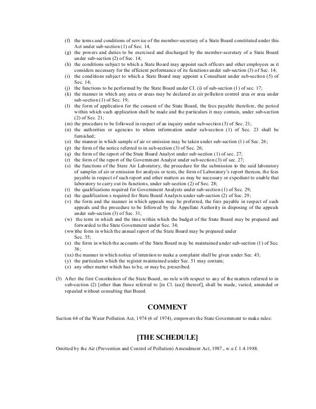 (f) the terms and conditions of service of the member-secretary of a State Board constituted under this
Act under sub-section (1) of Sec. 14,
(g) the powers and duties to be exercised and discharged by the member-secretary of a State Board
under sub-section (2) of Sec. 14;
(h) the conditions subject to which a State Board may appoint such officers and other employees as it
considers necessary for the efficient performance of its functions under sub-section (3) of Sec. 14;
(i) the conditions subject to which a State Board may appoint a Consultant under sub-section (5) of
Sec. 14;
(j) the functions to be performed by the State Board under CI. (i) of sub-section (1) of sec. 17;
(k) the manner in which any area or areas may be declared as air pollution control area or area under
sub-section (1) of Sec. 19;
(l) the form of application for the consent of the State Board, the fees payable therefore, the period
within which such application shall be made and the particulars it may contain, under sub-section
(2) of Sec. 21;
(m) the procedure to be followed in respect of an inquiry under sub-section (3) of Sec. 21;
(n) the authorities or agencies to whom information under sub-section (1) of Sec. 23 shall be
furnished;
(o) the manner in which sample of air or emission may be taken under sub-section (1) of Sec. 26;
(p) the form of the notice referred to in sub-section (3) of Sec. 26;
(q) the form of the report of the State Board Analyst under sub-section (1) of sec. 27;
(r) the form of the report of the Government Analyst under sub-section (3) of sec. 27;
(s) the functions of the State Air Laboratory, the procedure for the submission to the said laboratory
of samples of air or emission for analysis or tests, the form of Laboratory’s report thereon, the fees
payable in respect of such report and other matters as may be necessary or expedient to enable that
laboratory to carry out its functions, under sub-section (2) of Sec. 28;
(t) the qualifications required for Government Analysts under sub-section (1) of Sec. 29;
(u) the qualification s required for State Board Analysts under sub-section (2) of Sec. 29;
(v) the form and the manner in which appeals may be preferred, the fees payable in respect of such
appeals and the procedure to be followed by the Appellate Authority in disposing of the appeals
under sub-section (3) of Sec. 31;
(w) the term in which and the time within which the budget of the State Board may be prepared and
forwarded to the State Government under Sec. 34;
(ww)the form in which the annual report of the State Board may be prepared under
Sec. 35;
(x) the form in which the accounts of the State Board may be maintained under sub-section (1) of Sec.
36;
(xx) the manner in which notice of intention to make a complaint shall be given under Sec. 43;
(y) the particulars which the register maintained under Sec. 51 may contain;
(z) any other matter which has to be, or may be, prescribed.
(3) After the first Constitution of the State Board, no rule with respect to any of the matters referred to in
sub-section (2) [other than those referred to [in Cl. (aa)] thereof], shall be made, varied, amended or
repealed without consulting that Board.
COMMENT
Section 64 of the Water Pollution Act, 1974 (6 of 1974), empowers the State Government to make rules:
[THE SCHEDULE]
Omitted by the Air (Prevention and Control of Pollution) Amendment Act, 1987., w.e.f. 1.4.1988.
 
