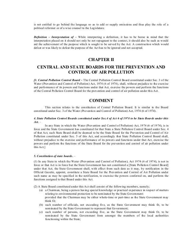 is not entitled to go behind the language so as to add or supply omissions and thus play the role of a
political reformer or of a wise counsel to the Legislature.
Definition – Interpretation of – While interpreting a definition, it has to be borne in mind that the
interpretation placed on it should not only be not repugnant to the context, it should also be such as would
aid the achievement of the purpose which is sought to be served by the Act. A construction which would
defeat or was likely to defeat the purpose of the Act has to be ignored and not accepted.
CHAPTER II
CENTRAL AND STATE BOARDS FOR THE PREVENTION AND
CONTROL OF AIR POLLUTION
[3. Central Pollution Control Board – The Central Pollution Control Board constituted under Sec. 3 of the
Water (Prevention and Control of Pollution) Act, 1974 (6 of 1974), shall, without prejudice to the exercise
and performance of its powers and functions under that Act, exercise the powers and perform the functions
of the Central Pollution Control Board for the prevention and control of air pollution under this Act.
COMMENT
This section relates to the constitution of Central Pollution Board. It is similar to the Board
constituted under Sec. 3 of the Water (Prevention and Control of Pollution) Act, 1974 (6 of 1974).
4. State Pollution Control Boards constituted under Sec.4 of Act 6 of 1974 to be State Boards under this
Act. –
In any State in which the Water (Prevention and Control of Pollution) Act, 1974 (6 of 1974), is in
force and the State Government has constituted for that State a State Pollution Control Board under Sec. 4
of that Act, such State Board shall be deemed to be the State Board for the Prevention and Control of Air
Pollution constituted under Sec. 5 of this Act, and accordingly that State Pollution Control Board shall,
without prejudice to the exercise and performance of its powers and functions under that Act, exercise the
powers and perform the functions of the State Board for the prevention and control of air pollution under
this Act.]
5. Constitution of state boards. –
(1) In any State in which the Water (Prevention and Control of Pollution), Act 1974 (6 of 1974), is not in
force or that Act is in force but the State Government has not constituted a [State Pollution Control Board]
under that Act, the State Government shall, with effect from such date as it may, by notification in the
Official Gazette, appoint, constitute a State Board for the Prevention and Control of Air Pollution under
such name as may be specified in the notification, to exercise the powers conferred on, and perform the
functions assigned to that Board under this Act.
(2) A State Board constituted under this Act shall consist of the following members, namely;
(a) a Chairman, being a person having special knowledge or practical experience in respect of matters
relating to environmental protection to be nominated by the State Government:
provided that the Chairman may be either whole-time or part-time as the State Government may
think fit;
(b) such number of officials, not exceeding five, as the State Government may think fit, to be
nominated by the State Government to represent that Government;
(c) such number of persons, not exceeding five, as the State Government may think fit, to be
nominated by the State Government from amongst the members of the local authorities
functioning within the State;
 