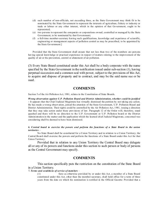(d) such number of non-officials, not exceeding three, as the State Government may think fit to be
nominated by the State Government to represent the interests of agriculture, fishery or industry or
trade or labour or any other interest, which in the opinion of that Government, ought to be
represented;
(e) two persons to represent the companies or corporations owned, controlled or managed by the State
Government, to be nominated by that Government;
(f) a full-time member-secretary having such qualifications, knowledge and experience of scientific,
engineering or management aspects of pollution control as may be prescribed, to be appointed by
the State Government:]
Provided that the State Government shall ensure that not less than two of the members are persons
having special knowledge or practical experience in respect of matters relating to the improvement of the
quality of air or the prevention, control or abatement of air pollution.
(3) Every State Board constituted under this Act shall be a body corporate with the name
specified by the State Government in the notification issued under sub-section (1), having
perpetual succession and a common seal with power, subject to the provisions of this Act,
to acquire and dispose of property and to contract, and may be the said name sue or be
sued.
COMMENTS
Section 5 of the Air Pollution Act, 1981, relates to the Constitution of State Boards.
Wrong observation against U.P. Pollution Board and District Administration, whether could be justified
– It appears that the Chief Judicial Magistrate has virtually dismissed the petition by not taking any action.
He has made a wrong observation, joined the attention of the State Government, U.P. Pollution Board and
District Administration. Their rights could be controlled by the Air Pollution Act, 1981, issuing a direction
that they may take action under these provisions of law. Paragraph 12 of the Order will, therefore, stand
quashed and there will be no direction to the U.P. Government or U.P. Pollution board or the District
Administration in the matter and the application which the learned chief Judicial Magistrate, concerned was
considering shall be deemed to have been dismissed.
6. Central board to exercise the powers and perform the functions of a State Board in the union
territories –
No State Board shall be constituted for a Union Territory and in relation to a Union Territory; the
Central Board shall exercise the powers and perform the functions of a State Board under this Act for that
Union Territory:
Provided that in relation to any Union Territory the Central Board may delegate
all or any of its powers and functions under this section to such person or body of persons
as the Central Government may specify.
COMMENTS
This section specifically puts the restriction on the constitution of the State Board
in a Union Territory.
7. Terms and conditions of service of members –
(1) Save as otherwise provided by or under this Act, a member of a State Board
constituted under this Act, other than the member-secretary, shall hold office for a term of three
years from the date on which his nomination is notified in the Official Gazette: Provided that a
 