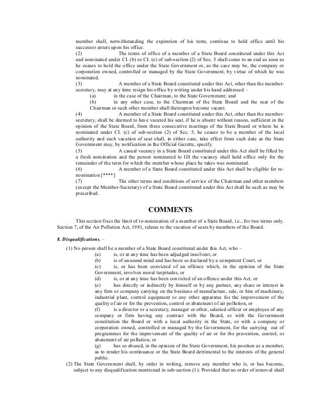 member shall, notwithstanding the expiration of his term, continue to hold office until his
successor enters upon his office.
(2) The terms of office of a member of a State Board constituted under this Act
and nominated under CI. (b) or CI. (e) of sub-section (2) of Sec. 5 shall come to an end as soon as
he ceases to hold the office under the State Government or, as the case may be, the company or
corporation owned, controlled or managed by the State Government, by virtue of which he was
nominated.
(3) A member of a State Board constituted under this Act, other than the member-
secretary, may at any time resign his office by writing under his hand addressed –
(a) in the case of the Chairman, to the State Government; and
(b) in any other case, to the Chairman of the State Board and the seat of the
Chairman or such other member shall thereupon become vacant.
(4) A member of a State Board constituted under this Act, other than the member-
secretary, shall be deemed to have vacated his seat, if he is absent without reason, sufficient in the
opinion of the State Board, from three consecutive meetings of the State Board or where he is
nominated under CI. (c) of sub-section (2) of Sec. 5, he ceases to be a member of the local
authority and such vacation of seat shall, in either case, take effect from such date as the State
Government may, by notification in the Official Gazette, specify.
(5) A casual vacancy in a State Board constituted under this Act shall be filled by
a fresh nomination and the person nominated to fill the vacancy shall hold office only for the
remainder of the term for which the member whose place he takes was nominated.
(6) A member of a State Board constituted under this Act shall be eligible for re-
nomination [****]
(7) The other terms and conditions of service of the Chairman and other members
(except the Member-Secretary) of a State Board constituted under this Act shall be such as may be
prescribed.
COMMENTS
This section fixes the limit of re-nomination of a member of a State Board, i.e., for two terms only.
Section 7, of the Air Pollution Act, 1981, relates to the vacation of seats by members of the Board.
8. Disqualifications. –
(1) No person shall be a member of a State Board constituted under this Act, who –
(a) is, or at any time has been adjudged insolvent, or
(b) is of unsound mind and has been so declared by a competent Court, or
(c) is, or has been convicted of an offence which, in the opinion of the State
Government, involves moral turpitudes, or
(d) is, or at any time has been convicted of an offence under this Act, or
(e) has directly or indirectly by himself or by any partner, any share or interest in
any firm or company carrying on the business of manufacture, sale, or hire of machinery,
industrial plant, control equipment or any other apparatus for the improvement of the
quality of air or for the prevention, control or abatement of air pollution, or
(f) is a director or a secretary, manager or other, salaried officer or employee of any
company or firm having any contract with the Board, or with the Government
constitution the Board or with a local authority in the State, or with a company or
corporation owned, controlled or managed by the Government, for the carrying out of
programmes for the improvement of the quality of air or for the prevention, control, or
abatement of air pollution, or
(g) has so abused, in the opinion of the State Government, his position as a member,
as to render his continuance or the State Board detrimental to the interests of the general
public.
(2) The State Government shall, by order in writing, remove any member who is, or has become,
subject to any disqualification mentioned in sub-section (1): Provided that no order of removal shall
 