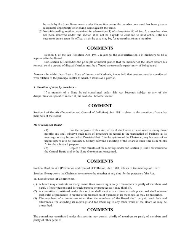 be made by the State Government under this section unless the member concerned has been given a
reasonable opportunity of showing cause against the same.
(3) Notwithstanding anything contained in sub-section (1) of sub-section (6) of Sec. 7, a member who
has been removed under this section shall not be eligible to continue to hold office until his
successor enters upon his office, or, as the case may be, for re-nomination as a member.
COMMENTS
Section 8 of the Air Pollution Act, 1981, relates to the disqualification’s at members to be a
appointed in the Board.
Sub-section (2) embodies the principle of natural justice that the member of the Board before his
removal on the ground of disqualification must be afforded a reasonable opportunity of being heard.
Proviso – In Abdul Jabar Butt v. State of Jammu and Kashmir, it was held that proviso must be considered
with relation to the principal matter to which it stands as a proviso.
9. Vacation of seats by members –
If a member of a State Board constituted under this Act becomes subject to any of the
disqualification specified in Sec. 8, his seat shall become vacant.
COMMENT
Section 9 of the Air (Prevention and Control of Pollution) Act, 1981, relates to the vacation of seats by
members of the Board.
10. Meetings of Board –
(1) For the purposes of this Act, a Board shall meet at least once in every three
months and shall observe such rules of procedure in regard to the transaction of business at its
meetings as may be prescribed Provided that if, in the opinion of the Chairman, any business of an
urgent nature is to be transacted, he may convene a meeting of the Board at such time as he thinks
fit for the aforesaid purpose.
(2) Copies of the minutes of the meetings under sub-section (1) shall forwarded to
the Central Board and to the State Government concerned.
COMMENTS
Section 10 of the Air (Prevention and Control of Pollution) Act, 1981, relates to the meetings of Board.
Section 10 empowers the Chairman to convene the meeting at any time for the purpose of the Act.
11. Constitution of Committees. –
(1) A board may constitute as many committees consisting wholly of members or partly of members and
partly of other persons and for such purpose or purposes as it may think fit.
(2) A committee constituted under this section shall meet at such time at such place, and shall observe
such rules of procedure in regard to the transaction of business at its meetings, as may be prescribed.
(3) The members of a committee other than the members of the Board shall be paid such fees and
allowances, for attending its meetings and for attending to any other work of the Board as may be
prescribed.
COMMENTS
The committees constituted under this section may consist wholly of members or partly of members and
partly of other persons.
 