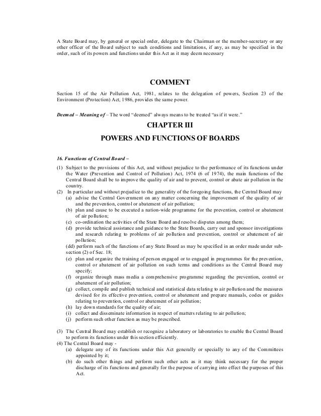 A State Board may, by general or special order, delegate to the Chairman or the member-secretary or any
other officer of the Board subject to such conditions and limitations, if any, as may be specified in the
order, such of its powers and functions under this Act as it may deem necessary
COMMENT
Section 15 of the Air Pollution Act, 1981, relates to the delegation of powers, Section 23 of the
Environment (Protection) Act, 1986, provides the same power.
Deemed – Meaning of – The word “deemed” always means to be treated “as if it were.”
CHAPTER III
POWERS AND FUNCTIONS OF BOARDS
16. Functions of Central Board –
(1) Subject to the provisions of this Act, and without prejudice to the performance of its functions under
the Water (Prevention and Control of Pollution) Act, 1974 (6 of 1974), the main functions of the
Central Board shall be to improve the quality of air and to prevent, control or abate air pollution in the
country.
(2) In particular and without prejudice to the generality of the foregoing functions, the Central Board may
(a) advise the Central Government on any matter concerning the improvement of the quality of air
and the prevention, control or abatement of air pollution;
(b) plan and cause to be executed a nation-wide programme for the prevention, control or abatement
of air pollution;
(c) co-ordination the activities of the State Board and resolve disputes among them;
(d) provide technical assistance and guidance to the State Boards, carry out and sponsor investigations
and research relating to problems of air pollution and prevention, control or abatement of air
pollution;
(dd) perform such of the functions of any State Board as may be specified in an order made under sub-
section (2) of Sec. 18;
(e) plan and organize the training of person engaged or to engaged in programmes for the prevention,
control or abatement of air pollution on such terms and conditions as the Central Board may
specify;
(f) organize through mass media a comprehensive programme regarding the prevention, control or
abatement of air pollution;
(g) collect, compile and publish technical and statistical data relating to air pollution and the measures
devised for its effective prevention, control or abatement and prepare manuals, codes or guides
relating to prevention, control or abatement of air pollution;
(h) lay down standards for the quality of air;
(i) collect and disseminate information in respect of matters relating to air pollution;
(j) perform such other function as may be prescribed.
(3) The Central Board may establish or recognize a laboratory or laboratories to enable the Central Board
to perform its functions under this section efficiently.
(4) The Central Board may -
(a) delegate any of its functions under this Act generally or specially to any of the Committees
appointed by it;
(b) do such other things and perform such other acts as it may think necessary for the proper
discharge of its functions and generally for the purpose of carrying into effect the purposes of this
Act.
 