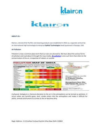 Regd. Address:- G-5,Pushkar Enclave,Paschim Vihar,New Delhi-110063
ABOUT US:-
Klairon, a brand of Air Purifier and cleaning products was established in 2015 as a separate venture by
an International high technological enterprise Spiktel Technologies head quartered in Georgia, USA.
Air Pollution-
Pollution is now a common place term that our ears are attuned to. We hear about the various forms
of pollution and read about it through the mass media. Air pollution is one such form that refers to the
contamination of the air, irrespective of indoors or outside.
A physical, biological or chemical alteration to the air in the atmosphere can be termed as pollution. It
occurs when any harmful gases, dust, smoke enters into the atmosphere and makes it difficult for
plants, animals and humans to survive as the air becomes dirty.
 