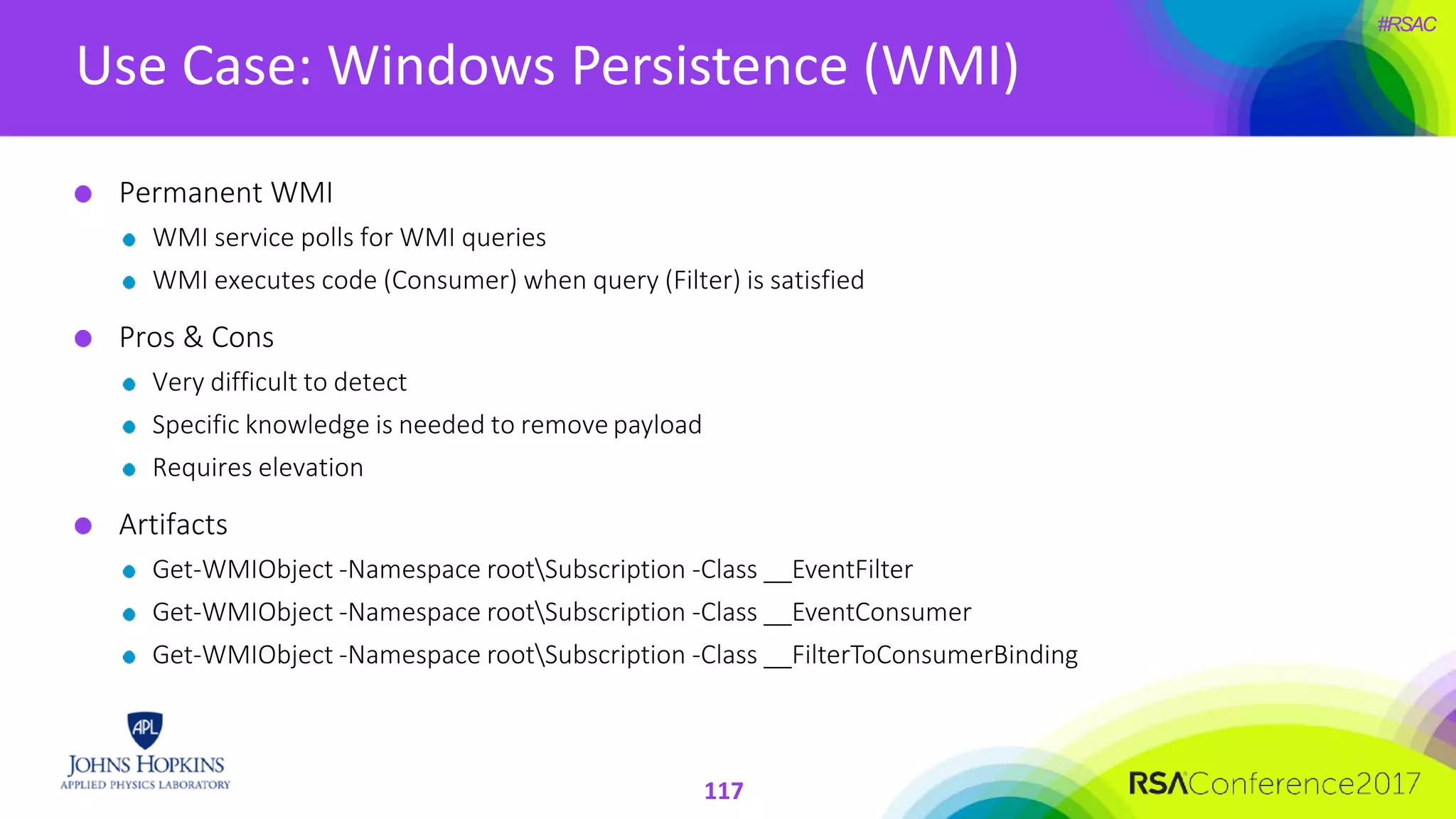 #RSAC
Use Case: Windows Persistence (WMI)
Permanent WMI
WMI service polls for WMI queries
WMI executes code (Consumer) when query (Filter) is satisfied
Pros & Cons
Very difficult to detect
Specific knowledge is needed to remove payload
Requires elevation
Artifacts
Get-WMIObject -Namespace rootSubscription -Class __EventFilter
Get-WMIObject -Namespace rootSubscription -Class __EventConsumer
Get-WMIObject -Namespace rootSubscription -Class __FilterToConsumerBinding
117
 