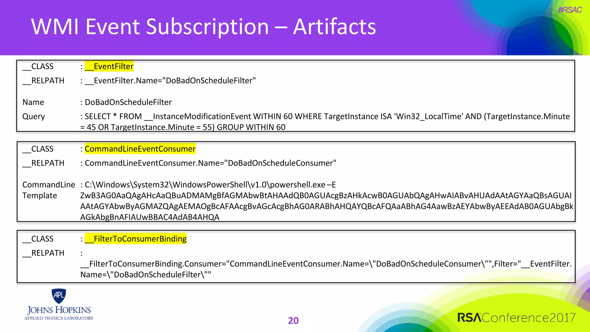 #RSAC
WMI Event Subscription – Artifacts
20
__CLASS : __EventFilter
__RELPATH : __EventFilter.Name="DoBadOnScheduleFilter"
Name : DoBadOnScheduleFilter
Query : SELECT * FROM __InstanceModificationEvent WITHIN 60 WHERE TargetInstance ISA 'Win32_LocalTime' AND (TargetInstance.Minute
= 45 OR TargetInstance.Minute = 55) GROUP WITHIN 60
__CLASS : CommandLineEventConsumer
__RELPATH : CommandLineEventConsumer.Name="DoBadOnScheduleConsumer"
CommandLine
Template
: C:WindowsSystem32WindowsPowerShellv1.0powershell.exe –E
ZwB3AG0AaQAgAHcAaQBuADMAMgBfAGMAbwBtAHAAdQB0AGUAcgBzAHkAcwB0AGUAbQAgAHwAIABvAHUAdAAtAGYAaQBsAGUAI
AAtAGYAbwByAGMAZQAgAEMAOgBcAFAAcgBvAGcAcgBhAG0ARABhAHQAYQBcAFQAaABhAG4AawBzAEYAbwByAEEAdAB0AGUAbgBk
AGkAbgBnAFIAUwBBAC4AdAB4AHQA
__CLASS : __FilterToConsumerBinding
__RELPATH :
__FilterToConsumerBinding.Consumer="CommandLineEventConsumer.Name="DoBadOnScheduleConsumer"",Filter="__EventFilter.
Name="DoBadOnScheduleFilter""
 