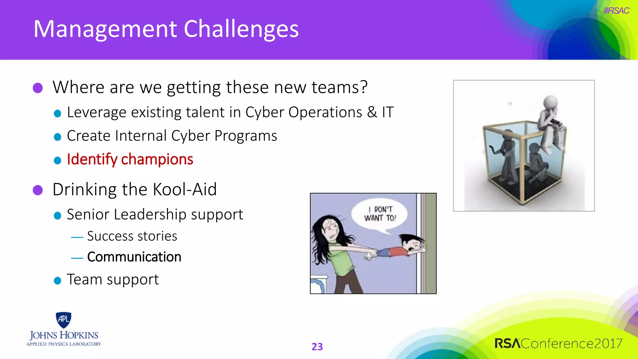 #RSAC
Management Challenges
23
Where are we getting these new teams?
Leverage existing talent in Cyber Operations & IT
Create Internal Cyber Programs
Identify champions
Drinking the Kool-Aid
Senior Leadership support
— Success stories
— Communication
Team support
 