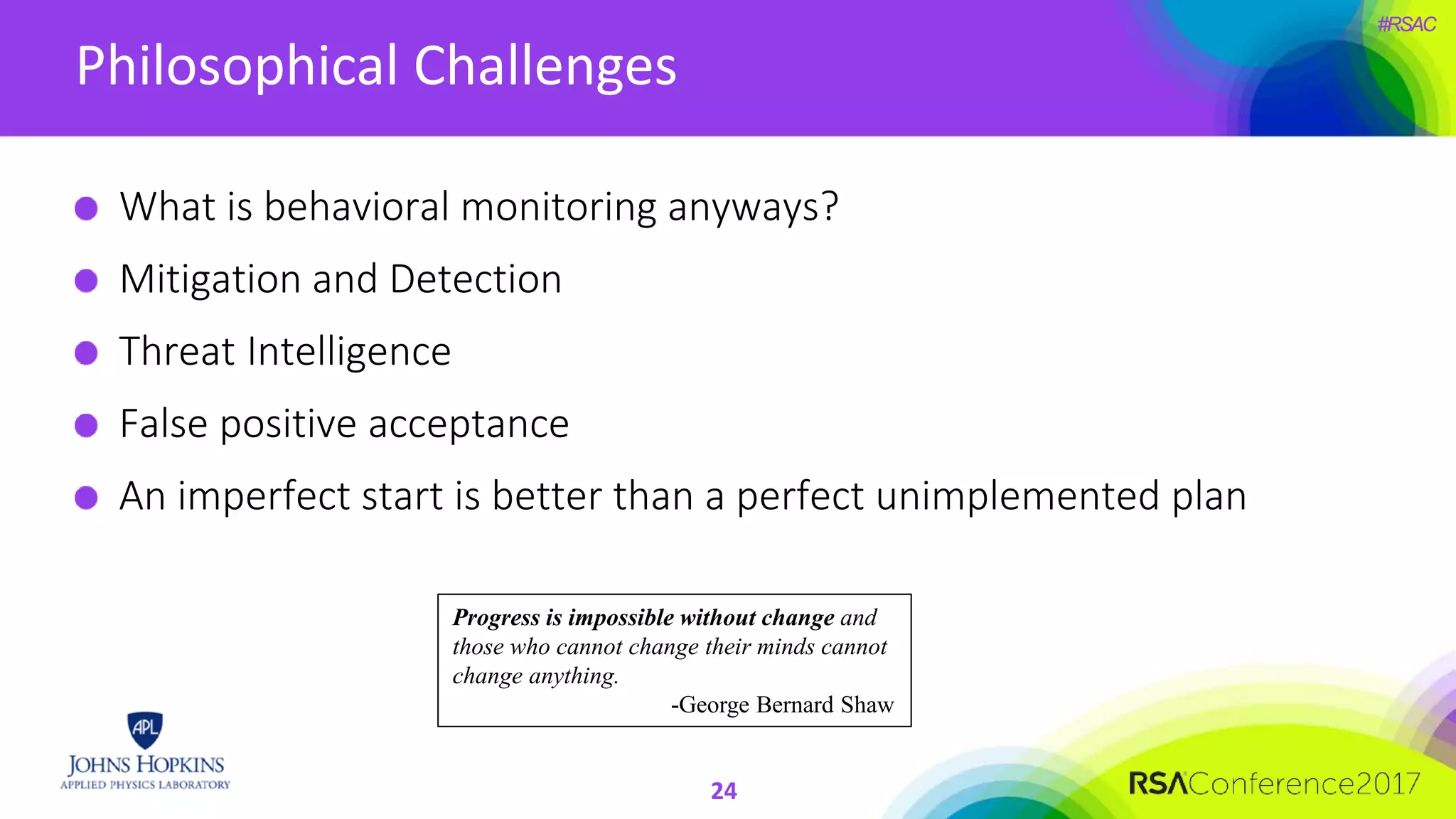 #RSAC
Philosophical Challenges
What is behavioral monitoring anyways?
Mitigation and Detection
Threat Intelligence
False positive acceptance
An imperfect start is better than a perfect unimplemented plan
Progress is impossible without change and
those who cannot change their minds cannot
change anything.
-George Bernard Shaw
24
 