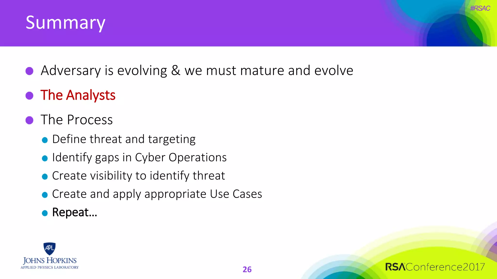#RSAC
Summary
Adversary is evolving & we must mature and evolve
The Analysts
The Process
Define threat and targeting
Identify gaps in Cyber Operations
Create visibility to identify threat
Create and apply appropriate Use Cases
Repeat…
26
 