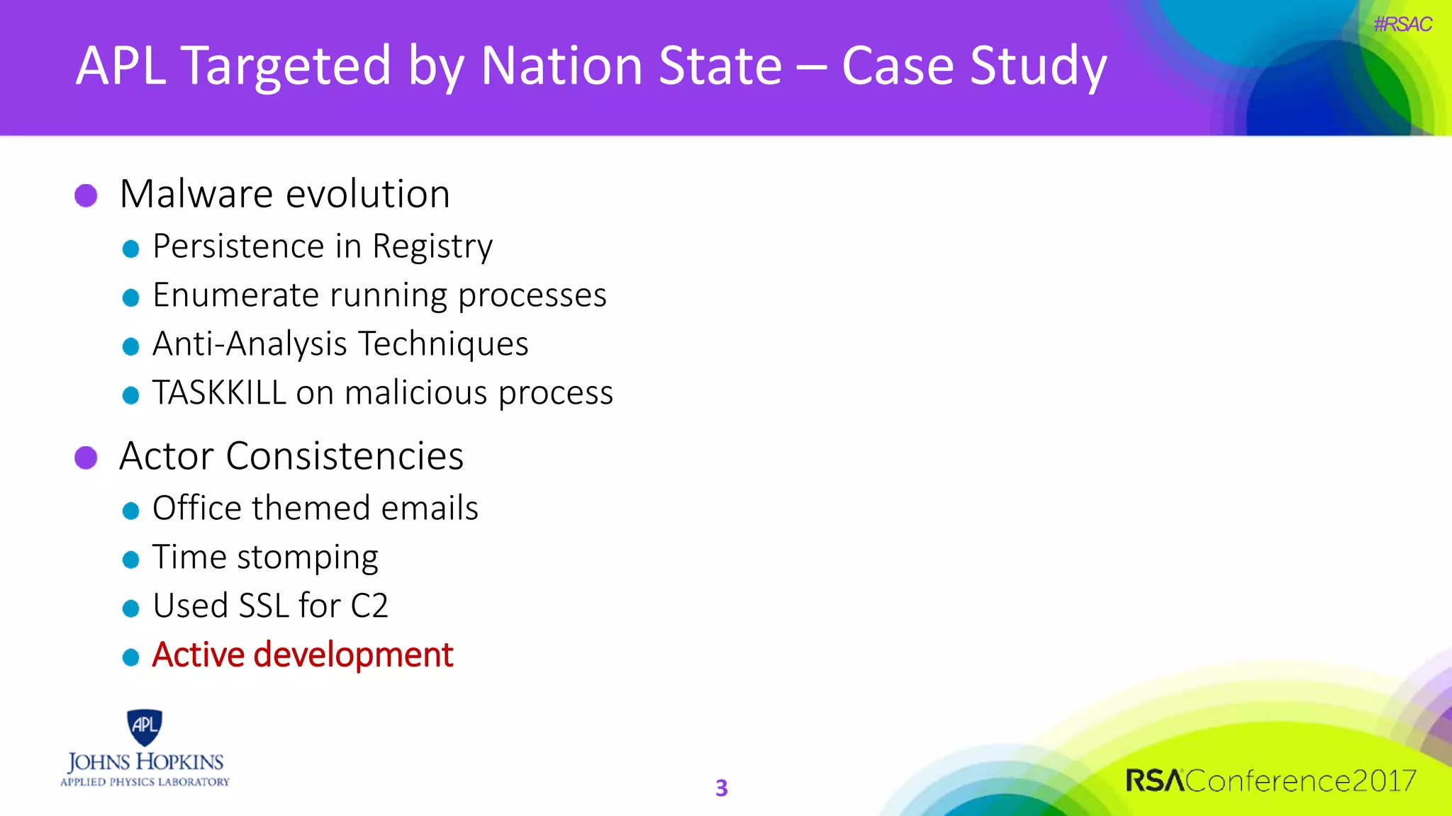 #RSAC
APL Targeted by Nation State – Case Study
3
Malware evolution
Persistence in Registry
Enumerate running processes
Anti-Analysis Techniques
TASKKILL on malicious process
Actor Consistencies
Office themed emails
Time stomping
Used SSL for C2
Active development
 