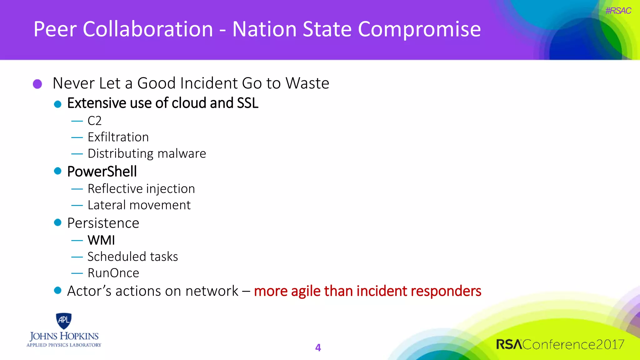 #RSAC
Peer Collaboration - Nation State Compromise
4
Never Let a Good Incident Go to Waste
Extensive use of cloud and SSL
— C2
— Exfiltration
— Distributing malware
PowerShell
— Reflective injection
— Lateral movement
Persistence
— WMI
— Scheduled tasks
— RunOnce
Actor’s actions on network – more agile than incident responders
 