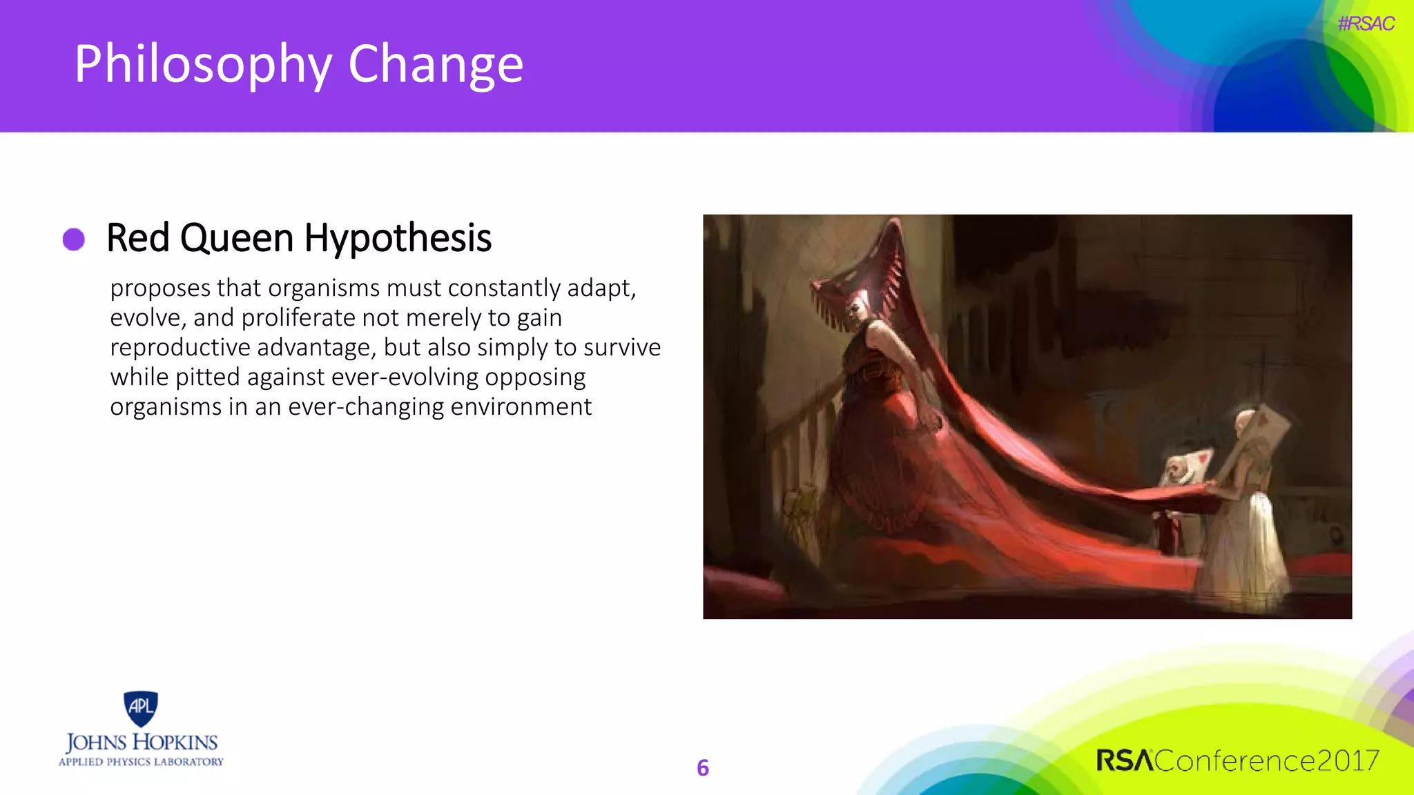 #RSAC
Philosophy Change
6
Red Queen Hypothesis
proposes that organisms must constantly adapt,
evolve, and proliferate not merely to gain
reproductive advantage, but also simply to survive
while pitted against ever-evolving opposing
organisms in an ever-changing environment
 