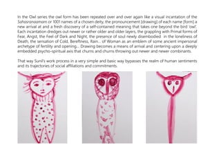 In the Owl series the owl form has been repeated over and over again like a visual incantation of the
Sahasranaamam or 1001 names of a chosen deity, the pronouncement [drawing] of each name [form] a
new arrival at and a fresh discovery of a self-contained meaning that takes one beyond the bird ‘owl’.
Each incantation dredges out newer or rather older and older layers, the grappling with Primal forms of
Fear, Angst, the Feel of Dark and Night, the presence of soul newly disembodied in the loneliness of
Death, the sensation of Cold, Bereftness, Rain… of Woman as an emblem of some ancient impersonal
archetype of fertility and opening… Drawing becomes a means of arrival and centering upon a deeply
embedded psycho-spiritual axis that churns and churns throwing out newer and newer combinants.
That way Sunil’s work process in a very simple and basic way bypasses the realm of human sentiments
and its trajectories of social affiliations and commitments.
 
