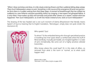 “When I draw and draw and draw, it is like slowly entering Dream and then suddenly falling deep asleep;
There Sunil Vallarpadam ceases to exist. Sometimes in the course of the emergence of some one particu-
lar form there is a sudden waking from that Deep Sleep. A moment of breakthrough that has shifted me
suddenly to a new hitherto unknown possibility within my imaging, a new aspect not glimpsed before. It
is only when I have woken up fully and normally and joined other viewers as a viewer I realize what has
happened. Then Sunil Vallarpadam, as if with two heads instead of one, looks at Sunil Vallarpadam!“
The drawing of the two headed owl is one such moment of Aatma Bhaashanam that literally means
Speech of Soul [a meaning that its English translation, ‘Monologue’, simply does not quite render the
resonance of.]
Who speaks? Soul.
To whom? To the embodied being who through specialized practice
in travelling into inner space attains a rarified state where the stuff of
Mind and Body, mutually permeable, are mingled together in a state
of semi immateriality, like some sort of a highly sensitive colloidal
transmitter…
Who knows where this could lead? Or in this state of affairs, so
removed from what is the norm or ‘normal’, as to what could
happen next?
(Bottom left to right)
‘Owl series', 21cm x 30cm, Acrylic on paper, 2016
 