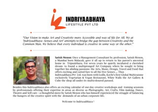 “Our Vision to make Art and Creativity more Accessible and way of life for All. We at
‘Indriyaabhaya -Senses and Art’ attempts to bridge the gap between Creativity and the
Common Man. We believe that every individual is creative in some way or the other.”
Satish Menon: Once a Management Consultant by profession, Satish Menon,
a Mumbai born Malayali, gave it all up to return to his parent’s ancestral
home in Tripunithura. For seven years he quietly incubated a cherished
dream- to found a multipronged Art Company where he sought to bring
together his abiding passions: the Arts, Music, Design, Travel and Food that
offers exciting and varied fare to all the Five Senses ... Thus
Indriyaabhaya Pvt Ltd. was born with Ledhi, Kochi’s first Global Multicuisine
exclusively Vegetarian & Vegan Restaurant, White Walls the Art Gallery &
Cube the shop all under its multicoloured parasol.
Besides this Indriyaabhaya also offers an exciting calendar of one-day creative workshops and training sessions
by professionals offering their expertise in areas as diverse as Photography, Art, Crafts, Film making, Dance,
Theatre and Self care – a thoughtful move by Satish Menon who has himself experienced the struggle of balancing
the hungers of the creative spirit with the demands of an urban corporate life.
Welcome to Indriyaabhaya !
 