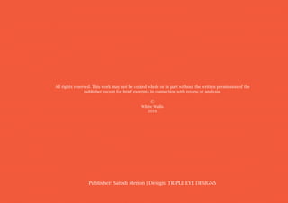 All rights reserved. This work may not be copied whole or in part without the written permission of the
publisher except for brief excerpts in connection with review or analysis.
©
White Walls
2016
Publisher: Satish Menon | Design: TRIPLE EYE DESIGNS
 